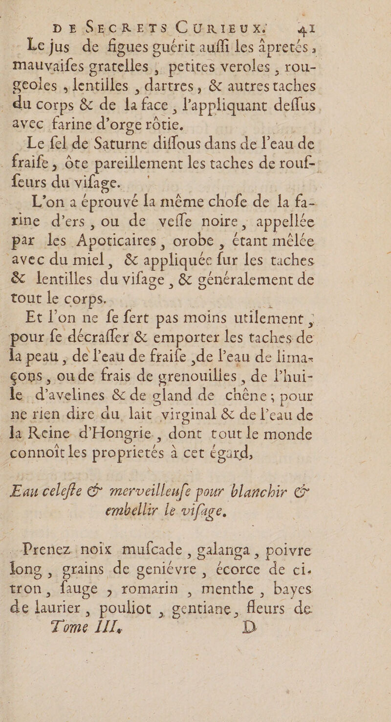 Lejus de figues ouérit auffi Les À Apres à mauvaifes gratelles petites veroles , rou- geoles ; lenpilles Hittres , &amp; autres riches | du corps &amp; de Le face , l'appliquant deflus avec farine d'orge rôtie. Le fel de Saturne diffous dans de Fu de _ fraife , ôte pareillement les taches de rouf-: feurs du vifage. L'on a éprouvé [1 même chofe de la fa- rine d’ers, ou de vefle noire, appellée par les Apoticaires | orobe , étant mêlée ‘avec du miel, &amp; appliqués {. les taches &amp; lentilles de vifage , &amp; généralement de tout le corps. _ Et l’on ne fe fert pas moins utilement ;. pour fe décrafler &amp; emporter les taches dé la peau ; de l’eau de fraife de l’eau de lima- çons , oude frais de grenouilles, de Phui- le, d’avelines &amp; de gland de chêne; pour ne rien dire au. lait virginal &amp; de l’eau de la Reine d'Hongrie., don tout le monde connoit les proprie té à cet égard, Eau celefle 2 pour blanchir &amp; embellir le vifage, Prenez noix mufcade , galanga , poivre long , grains de geniévre , ps de ci. tron, ! fuge ; Tomarin , menthe , bayes de laurier | pouliot , gentiane, fleurs de Tome LIL, ci D