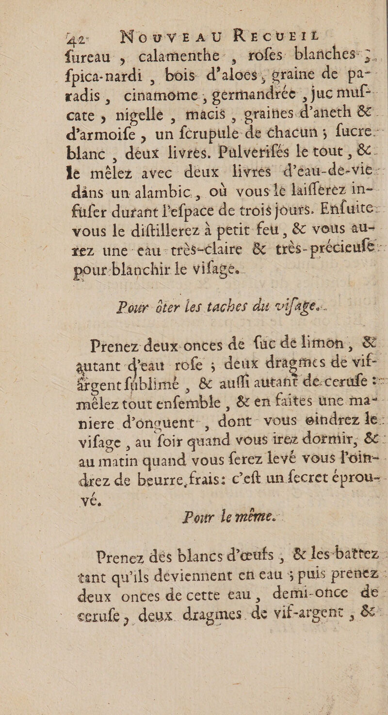 fureau , calamenthe , rofes blanches: ;. fpica-nardi , bois d’alocs, graine de pa- radis, cinamome, gérmandrée , juc muf-. cate , nigellé , macis, graiñes d’aneth 8€. d’armoife , un fcrupule de hacun ; fucre- blanc , déux livres. Pulverifes le tout, &amp;- de mêlez avec deux livres d’éau-de-vie- däns un alambic, où vous 1e laifferez in- fufer durant l'efpace de trois jours. Enfuite: vous le diftillerez à petit feu, &amp; vous au- tez une eau-très-claire &amp; très-précieufe pour-blanchir le vifage.. Pour ôter Les taches du vifare. Prenez deux-onces de fuc dé limon, &amp; autant d'eau rofe ; deux dragmes de vif- ärgent fûblimé , 8 aufli autant de-cerude :7 mèêlez tout enfemble , &amp; en faites une ma niere d’onouent, dont vous eindrez le vifage , au foir quand vous irez dormir, 8e: au matin quand vous ferez levé vous Foin- drez de beurre, frais: c’eft un fecret eprou-. vÉ. | Pour le mème. Prenez dés blancs d'œufs, &amp; les-battez : tant qu'ils déviennent en eau ; puis prenez : deux onces de cette eau, demi-once de. cerufe, deux. dragmes de vif-argent , à