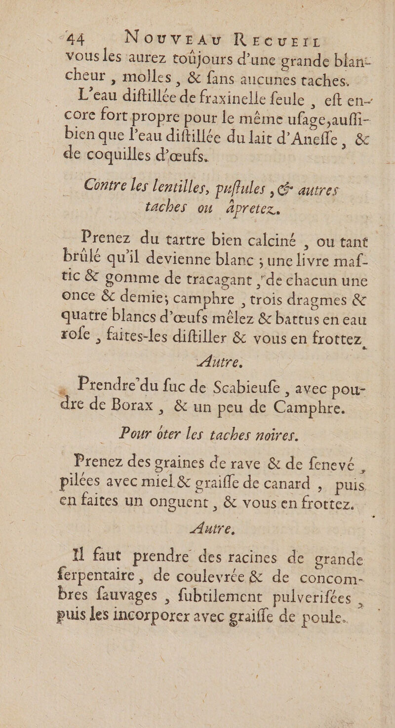 vous les aurez toüjours d’une grande blan: cheur , molles, &amp; fans aucunes taches. L'eau diftillée de fraxinelle feule , eften- _cüre fort propre pour le même uface,aufii- bien que l'eau diftillée du lait d’Anefle , &amp; de coquilles d'œufs. Contre les lentilles, puffules , * autres taches ou äpretez. Prenez du tartre bien calciné , ou tant brûlé qu’il devienne blanc ; une livre maf- tic &amp; gomme de tracagant de chacun une once &amp; demie; camphre , trois dragmes &amp; quatre blancs d'œufs mêlez &amp; battus en eau rofe ; faites-les diftiller &amp; vous en frottez. Autre. … Prendre’du fuc de Scabieufe ; AVEC pou- dre de Borax , &amp; un peu de Camphre. Pour ôter les taches noires. Prenez des graines de rave &amp; de fenevé . pilées avec miel &amp; oraifle de canard , puis en faites un onguent , &amp; vous en froctez. Auire, Il faut prendre des racines de grande ferpentaire , de coulevrée &amp; de concom- bres fauvages , fubtilement pulverifées puis les incorporer avec graiffe de poule.