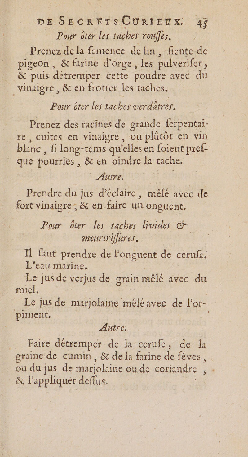 Pour ôter Les taches roues, Prenez de la femence delin, fente de pigeon , &amp; farine d’orge, les pulverifer , &amp; puis détremper Pot poudre avec du vinaigre , &amp; en frotter les taches. Pour ôter Les taches verdaires, Prenez des racines de grande {erpentai- re , cuites en vinaigre, ou plütôt en vin blanc fi long-tems qu elles en foient pref- que pourries , &amp; en oindre la tache. Autre. Prendre du jus d’éclaire , mèlé avec de fort vinaigre ; &amp; en faire un onguent. Pour ôter les taches livides € meurtriflures. Il faut prendre de longuent de cernfe, L’eau marine. Le jus de verjus de grain mêlé avec du miel. Le jus de Re oc avec de l’'or- piment. \ Autre. Faire détremper de la cerufe, de li graine de cumin, &amp; de la farine de fêves, ou du jus de marjolaine ou. de coriandre Fe” &amp; l'appliquer deffus.