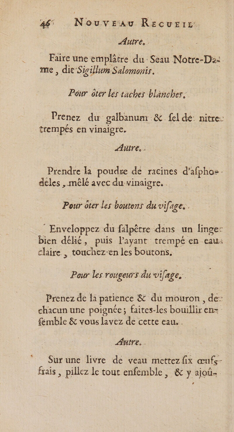 Autre. Faire une em plâtre du: Seau Notre-D2: me , dit Sigillum Salomonis. Pour oter Les taches blanches. Prenez du galbanum :&amp; fel de: nitre: trempés en vinaigre. Autre. Prendre la poudre de racines d’afphoz- deles , mêlé avec du vinaigre. . Pour oter les boutons du vifage... ” Enveloppez du falpêtre dans un linge: bien délié, puis l’ayant trempé en eaui claire , touchez-en les boutons. > Pour les rougeurs du vifage, Prenez de là patience &amp; du mouron, de: chacun une poignée; faites-les bouillir en= fémble &amp; vous lavez de cette eau. Autre. . Sur une livre de veau mettez fix œufs- frais , pillez le tout enfemble, &amp; y ajoü-