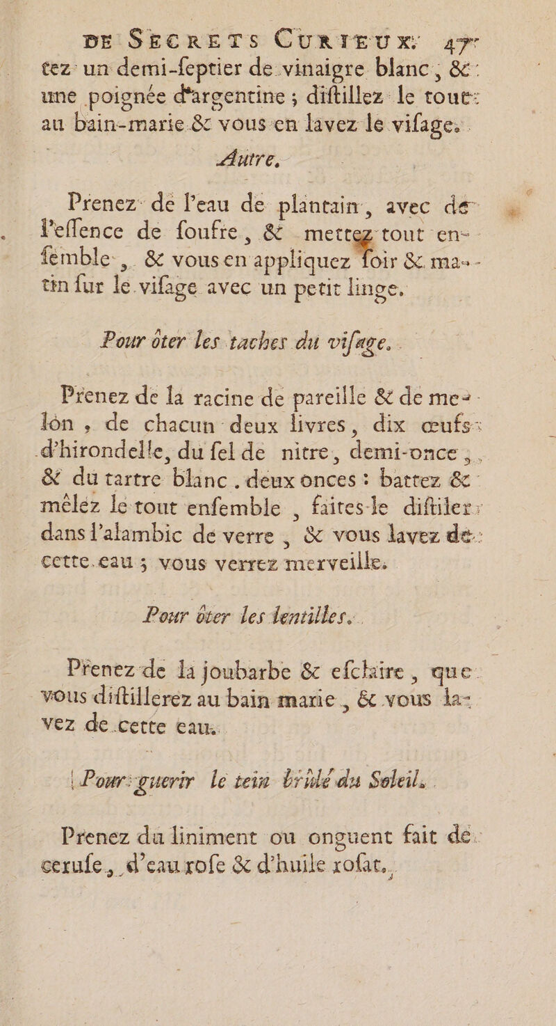 tez un demi-feptier de vinaigre blanc, &amp;: une poignée d'argentine ; diftillez le tout: au bain-marie &amp; vous en lavez le vifage. | Autre, Prenez de l'eau de plantain, avec de lPeflence de foufie, &amp; mette tout en- femble.,. &amp; vous Drane ue es &amp;. ma - tin fur le vifage avec un petit linge. Pour ôter les taches du vifage. Prenez de la racine de pareille &amp; de me2 lôn , de chacun deux livres, dix œufs: d'hirondelle, du fel de nitre, demi-once,. &amp; du tartre blanc. deux onces : battez &amp; méléz le tout enfemble , faitesle diftiler: dans Palambic de verre | &amp; vous lavez dé: cette.eau ; vous verrez merveille: Pour oter les lentilles. Prenez de la joubarbe &amp; efchire, que vous diftillerez au bain marie , &amp; vous la- vez de.cette eau. Pour guerir le tein brule du Soleil, Prenez da liniment ou onguent fait de. cerufe, d'eaurofe &amp; d'huile rofat..