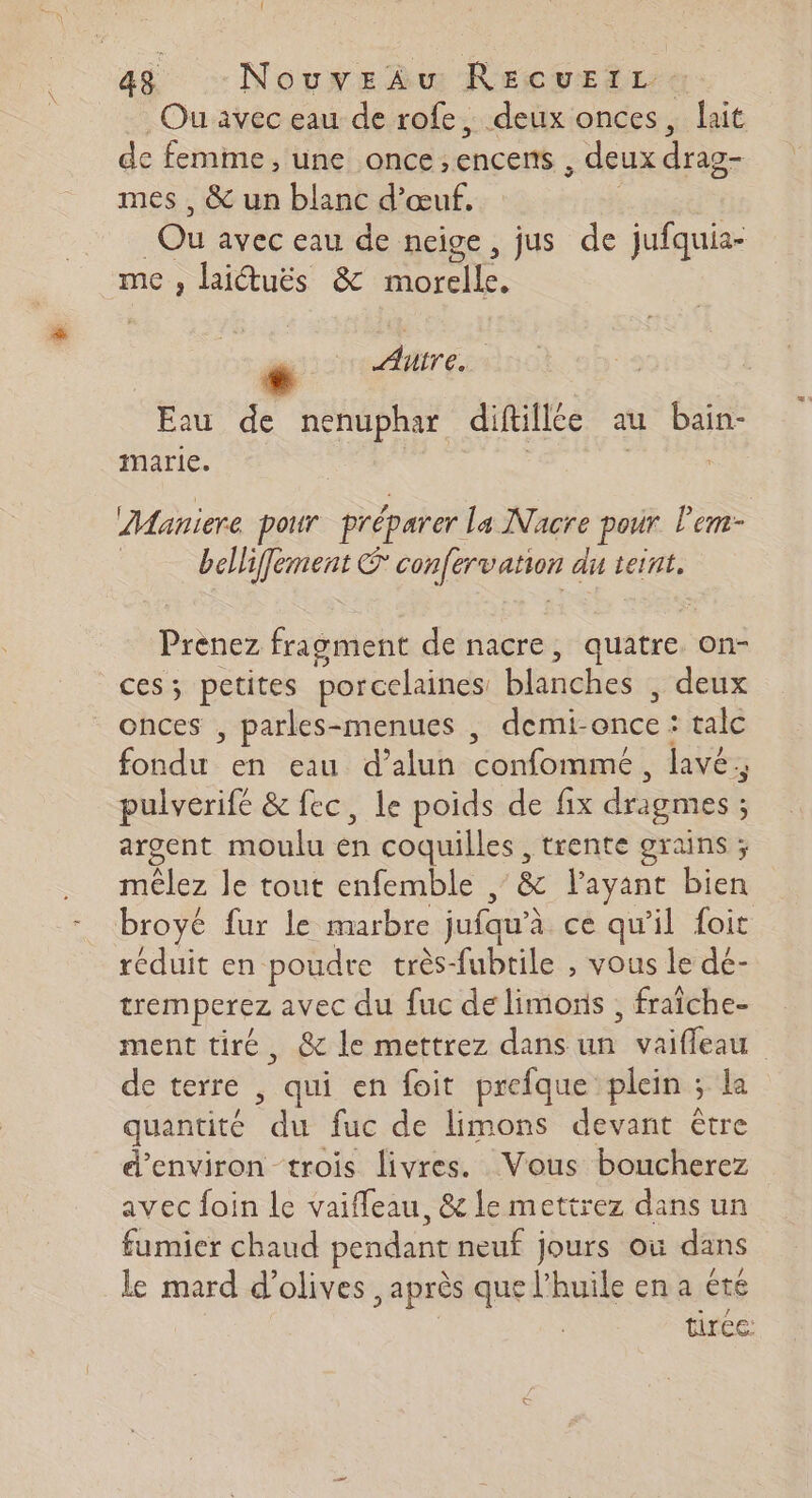 Ou avec eau de rofe, deux onces, lait de femme, une once, encens deux drag- mes , &amp; un blanc d'œuf. Ou avec eau de neige, jus de jufquia- me , laiétuës &amp; nn 0. Aire. Eau de nenuphar diftillee au bain- marie. Maniere pour préparer la Nacre pour l’em- | bellifement © confervation du teint. Prenez fragment de nacre, quatre. on- ces; petites porcelaines: blanches deux onces , parles-menues , demi- once : tale Ne en eau d’alun confomme, lavé. pulverifé &amp; fec, le poids de fix dragmes ; argent moulu en coquilles , trente grains ; mèêlez le tout enfemble , &amp; layant bien broyé fur le marbre jufqu'à ce qu’il foit réduit en poudre très-fubtile , vous le dé- tremperez avec du fuc de limonis , fraîche- ment tiré, &amp; le mettrez dans _ vaifleau de terre , qui en foit prefque plein ; la quantité fuc de limons devant être d'environ trois livres. Vous boucherez avec foin le vaifleau, &amp; le mettrez dans un fumicr chaud pendant neuf jours où dans le mard d'olives après que l'huile en a été tirée: