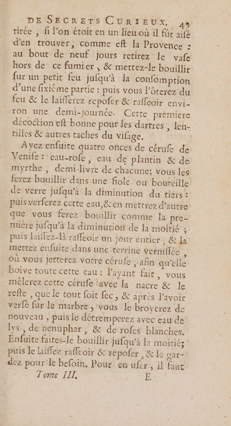 tirée , fi l’on étoit en un lieu il fût aifé d'en trouver, comme eft la Provence : au bout de neuf jours retirez le vafe hors de ce fumier , &amp; mettez-le bouillir fur un petit feu jufqu'à la confomption d’une fixiéme partie : puis vous l’ôterez du feu &amp; le laifferez repofer &amp; raffeoir envi- on une demi-journée. Cette prèmiere décoétion eft bonne pour les dartres , len- tilles &amp; autres taches du vifage. | Ayezenfuite quatre onces de cérufe de Venife: eau-rofe, eau de plantin &amp; de myrthe , demi-livre de chacune: vous les ferez bouillir dans une fiole ou bouteille de verre jufqu’à la diminution du tièrs :! . puis verferez cette eau, &amp;en mettrez d'autre que vous ferez bouillir comme la pre- mire jufqu’à la diminution de {a moitie ; puis laiffez-B raffeoir un.jour entier 1&amp; da mettez enfuite dans une terrine veiniflée où vous Jetterez votre cérufe afin qu’elle boive toute cette eau : l'ayant fait, vous méêlerez cette cérufe ‘avec la nacre &amp; le refte , que le tout foit fec, &amp; après l'avoir verfe fur le marbre ; vous le broyerez de nouveau , puis le détremporez avec eau de lys, de nenuphar, &amp; de rofes blanches. Enfuite faites-le bouillir jufqu’à la moitiés ‘ puis le hiffez raffcoir &amp; repofer , &amp; lc oar- _&amp;ez pour!le befoin, Pour en ufr, il fur Tome IIL, E