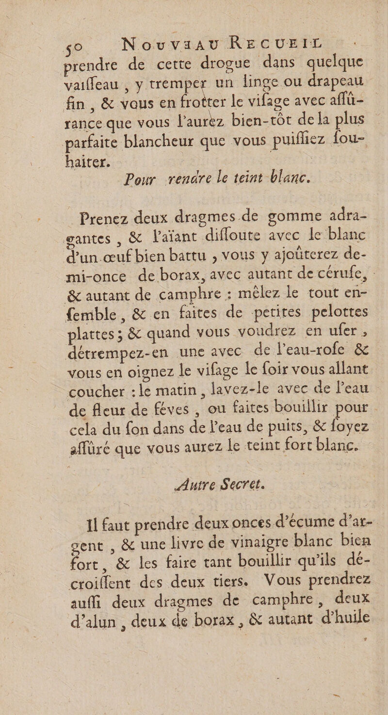 $° Nouvaau RECUEIL prendre de cette drogue dans quelque vaifleau , y tremper un linge ou drapeau fin, &amp; vous en frotter Le vifage avec affü- rance que vous l'aurkz bien-tôt de la plus parfaite blancheur que vous puifhez fou- haiter. Pour rendre le teint blanc. Prenez deux dragmes de gomme adra- gantes , &amp; l'aïant difloute avec le blanc d'un .œuf bien battu , vous y ajoüterez de- mi-once de borax, avec autant de cérulfe, : &amp; autant de camphre : mêlez le tout en- femble, &amp; en faites de petites pelottes plattes ; &amp; quand vous voudrez en ufer , détrempez-en une avec de l’eau-rofe &amp; vous en oignez le vifage le foir vous allant coucher :le matin, lavez-le avec de l’eau de fleur de féves , ou faites bouillir pour cela du fon dans de l’eau de puits, &amp; foyez affüré que vous aurez le teint fort blanc. Autre Secret. Il faut prendre deux onces d’écume d’ar- gent , &amp; une livre de vinaigre blanc bien fort, &amp; les faire tant bouillir qu’ils dé- croient des deux tiers. Vous prendrez auffi deux dragmes de camphre, deux d’alun , deux de borax , &amp; autant d’huile LA