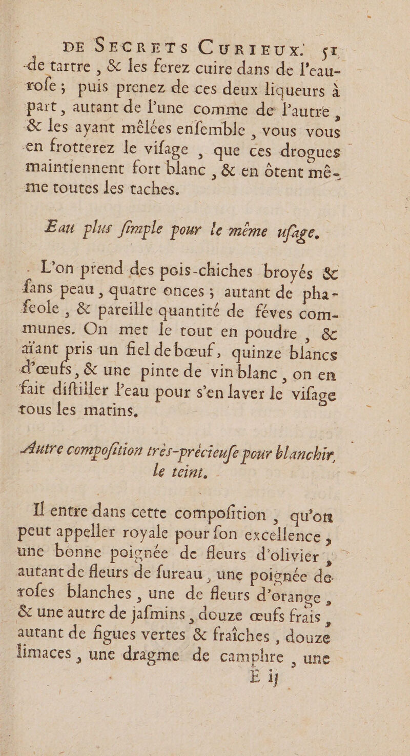 de tartre , &amp; les ferez cuire dans de l'eau- rofc ; puis prenez de ces deux liqueurs à part, autant de lune comme de l'autre , &amp; les ayant mêlées enfemble , vous vous en frotterez le vifage , que ces drogues maintiennent fort blanc , &amp; en ôtent mê- me toutes les taches. Eau plus fimple pour le même ufage. . L'on prend des pois-chiches broyés &amp; fans peau , quatre onces ; autant de pha- fcole , &amp; pareille quantité de féves com- munes, On met le tout en poudre , &amp; afant pris un fiel debœuf, quinze blancs d'œufs, &amp; une pinte de vin blanc ,0nen fait difliller Peau pour s’en laver le vifage tous les matins, Autre compoftion tres-précieufe pour blanchir le rein, Ilentre dans cette compoñition , qu'on peut appeller royale pour fon excellence, une bonne poignée de fleurs d'olivier RL autant de fleurs de fureau , une poignée de +ofes blanches , une de fleurs d'orange , &amp; une autre de jafmins , douze œufs frais, autant de figues vertes &amp; fraîches , douze limaces , une dragme de camphre , une