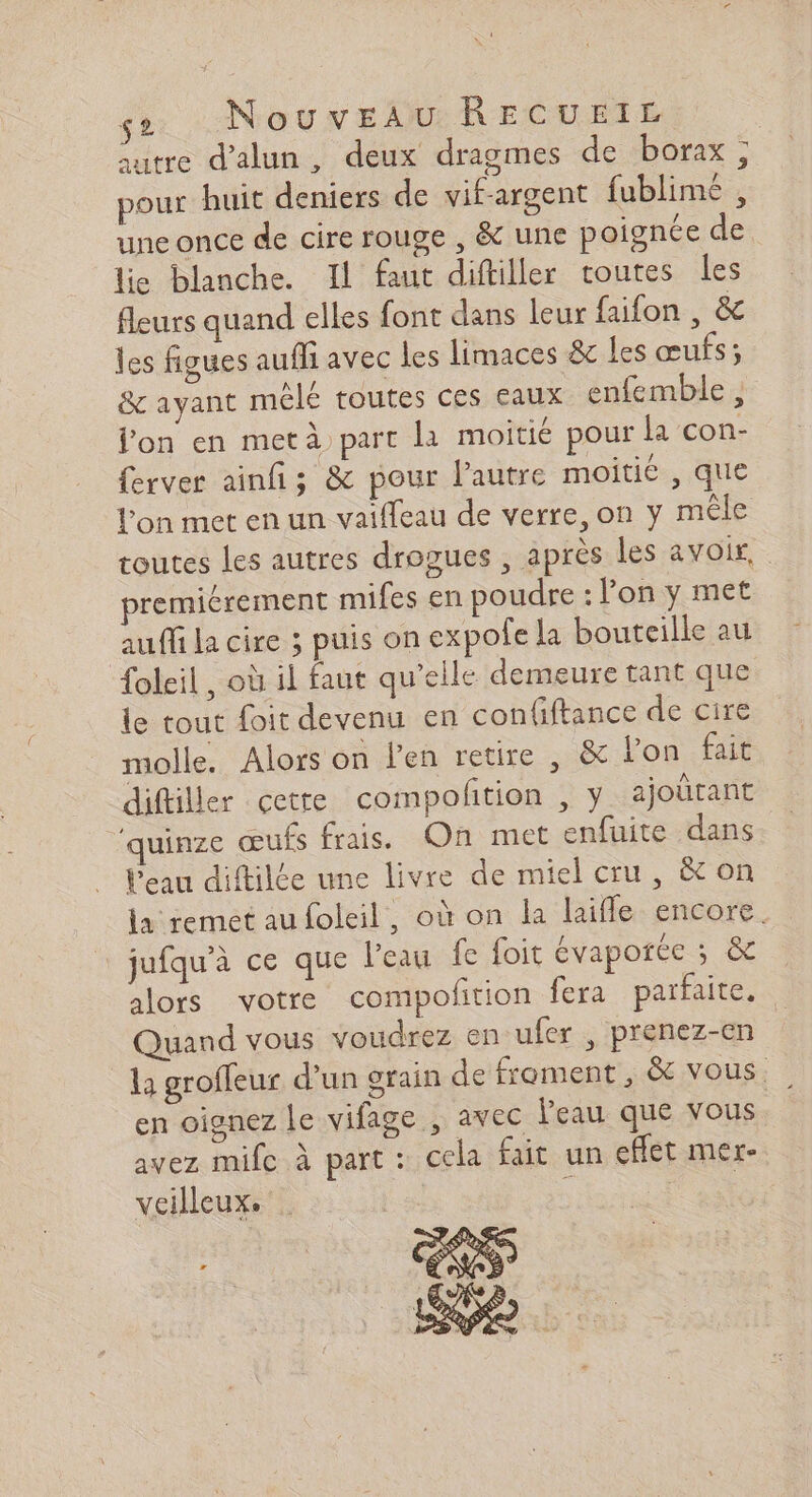 sutre d’alun, deux dragmes de borax ; pour huit deniers de vif-argent fublimé , une once de cire rouge , &amp; une poignée de lie blanche. Il faut diftiller toutes les fleurs quand elles font dans leur faifon , &amp; les figues aufli avec les limaces &amp; les œufs; &amp; ayant mélé toutes ces eaux enfemble , on en metà part la moitié pour la con- ferver ainfi; &amp; pour l’autre moitié , que l'on met en un vaiffeau de verre, on y mêle toutes les autres drogues , après les avoir, premiérement mifes en poudre : lon y met auffi la cire ; puis on expole la bouteille au foleil, où il faut qu’elle demeure tant que le tout foit devenu en confiftance de cire molle. Alors on l'en retire , &amp; l’on fait diftiller çetre compofition , y ajoûtant ‘quinze œufs frais. On met enfuite dans Peau diftilée une livre de miel cru, &amp; on la remet au foleil, où on la laiffle encore. jufqu’à ce que l’eau fe foit évaporée ; &amp; alors votre compoftion fera partait Quand vous voudrez en ufer, prenez-en la grofleur d’un grain de froment, &amp; vous. en oignez le vifage , avec l'eau que vous avez mife à part: cela fait un effet mer- veilleux. 1 ee