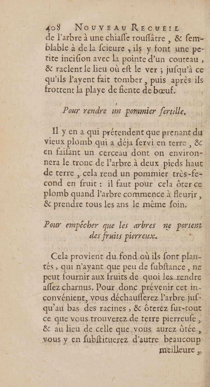 de l'arbre à une chiafe rouffâtre , & fem-. blable à dela fcieure ,ils y font une pe- tite incifion avec la pointe d’un couteau , & raclent le lieu où eft le ver ; jufqu’à ce qu'ils Payent fait tomber, puis après ils frottent la playe de fente debœuf. | Pour rendre un pommier fertille. Il ÿ en a qui prétendent que prenant du vieux plomb qui a déja fervi en terre, & en faifant un cerceau dont on environ- nera le tronc de l’arbre à deux pieds haut de terre , cela rend un pommier très-fe- cond en fruit : il faut pour cela ôter ce plomb quand l'arbre commence à fleurir, & prendre tous les ans le même foin. Pour empêcher que les arbres ne portent des fruits pierreux. … s Cela provient du fond.où ils font plan tés , qui n'ayant que peu de fubftance , ne peut fournir aux fruits de quoi les rendre affez charnus. Pour donc prévenir cet in- convénient, vous déchaufferez l'arbre juf- qu'au bas des racines , & Ôterez fur-tout ce que vous.trouverez de terre pierreufe & au lieu de celle que vous aurez ôtée., | vous y en fubftituerez d'autre beaucoup: : | meilleure