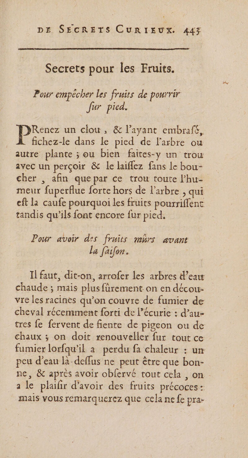 Secrets pour les Fruits. Pour empecher les fruits de pourrir Jur pica. Renez un clou, &amp; l'ayant embrafé, fichez-le dans le pied de l'arbre ou autre plante ; ou bien faites-y un trou avec un perçoir &amp; le laiflez fans le bou- cher , afin quepar ce trou toute l’hu- meur fuperflue forte hors de l'arbre , qui eft la caufe pourquoi les fruits pourriffenc tandis qu’ils font encore fur pied, Pour avoir des fruits mhrs avant la faifon. Il faut, dit-on, arrofer les arbres d’eaw chaude ; mais plus fürement on en décou- vre les racines qu’on couvre de fumier de cheval récemment forti de l'écurie : d’au- tres fe fervent de fiente de pigeon ou de chaux ; on doit renouveller fur tout ce fumier lorfqu’il à perdu fa chaleur : um peu d’eau là-deffus ne peut être que bon- ne, &amp; après avoir obfervé tout cela , on a le plaifir d’avoir des fruits précoces : mais vous remarquerez que cela ne fe pra-