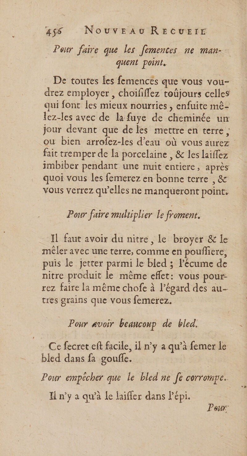 as6 NouveaAu REcvEfE Pour faire que les femences ne man- : quent point. De toutes les femences que vous vou- drez employer , choififfez toûjours celles qui font les mieux nourries , enfuite mê- lez-les avec de la fuye de cheminée un jour devant que de les mettre en terre ; où bien arrofez-les d’eau où vous aurez fait tremper de la porcelaine , &amp; les laiflez imbiber pendant une nuit entiere, après quoi vous les femerez en bonne terre , &amp; vous verrez qu’elles ne manqueront point. Pour faire multiplier Le froment. Il faut avoir du nitre, Le broyer &amp; le mêler avec une terre, comme en poufliere, puis le jetter parmi le bled ; l'écume de nitre produit le même effet: vous pour- rez faire la même chofe à l'égard des au- tres grains que vous femerez. Pour avoir beaucoup de bled. . Ce fecret eft facile, il n’y a qu’à femer le bled dans fa gouffe. | Pour empécher que le bled ne [e corrompe. Il n’y a qu’à le laiffer dans Pépi. Peur: