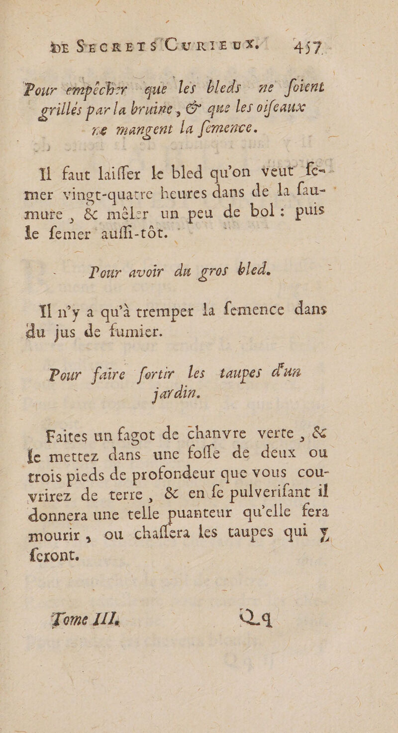 La DE SECRETS CURIEUX. | 457. Pour empéch:r que les bleds ne foient _ grilles par la bruine, © que les oifeaux re mangent la fèmence. : IL faut laiffer le bled qu’on veut fc. mer vingt-quatre heures dans de la fau- : mure , &amp; mêlsr un peu de bol: puis le femer aufh-tôt. ä Pour avoir du gros bled. {ny a qu'à tremper la femence dans du jus de fumier. Pour faire fortir les taupes d'u | jardin. Faites un fagot de chanvre verte , &amp; Le mettez dans une fofle de deux ou trois pieds de profondeur que vous cou- vrirez de terre, &amp; enfe pulverifant il donnera une telle puanteur qu’elle fera mourir ; OU es les taupes qui y {cxont. Tome LIL, ; Q_.q