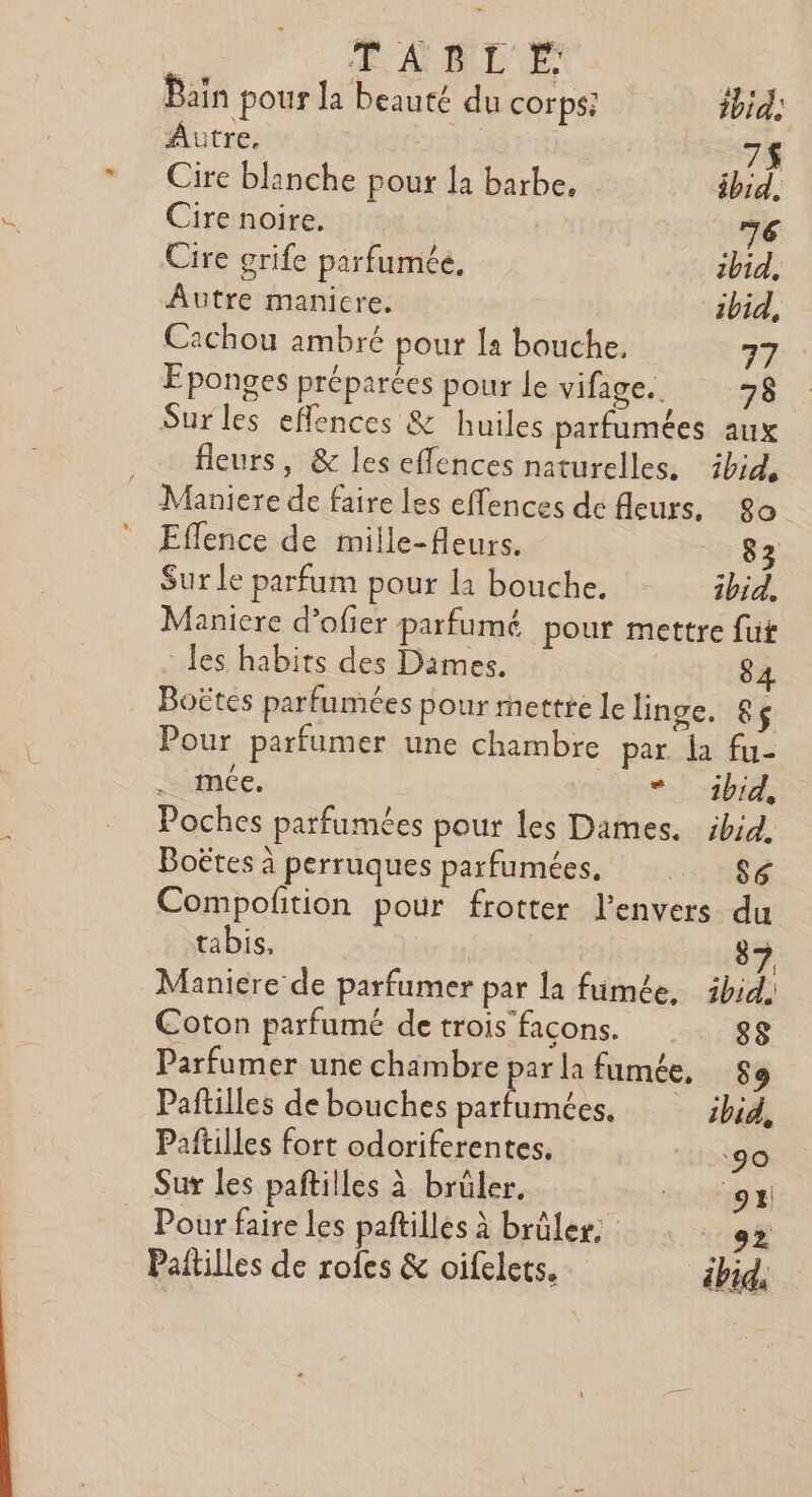 Bain pour la beauté du corps: ibid: Autre. | 7$ Cire blanche pour la barbe, äbid, Cire noire. 76 Cire grife parfumée, ibid, Autre manicre. ibid, Cachou ambré pour la bouche, 77 Eponges préparées pour le vifage.. 78 Sur les effences &amp; huiles parfumées aux . fleurs, &amp; les effences naturelles, ibid, Maniere de faire les effences de fleurs, 20. Eflence de mille-Aeurs. 83 Sur le parfum pour la bouche. ibid, Maniere d’ofier parfumé pour mettre fut les habits des Dames. 8, … Boëtes parfumées pour mettre le linge. 8ç Pour parfumer une chambre par. la fu- ._ mce. *_ _1bid, Poches parfumées pour les Dames. ibid. Boëtes À perruques parfumées, APT Compofition pour frotter l'envers du tabis, | 7 Maniere de parfumer par la fumée. ibid. Coton parfumé de trois facons. sg Parfumer une chambre par la fumée, 89 Paftilles de bouches parfumées, ibid, Paftilles fort odoriferentes. go Sur les paftilles à brüler, Cou Pour faire les paftilles à brüler. Èrs. riad Paitilles de rofes &amp; oifelets. ébid,