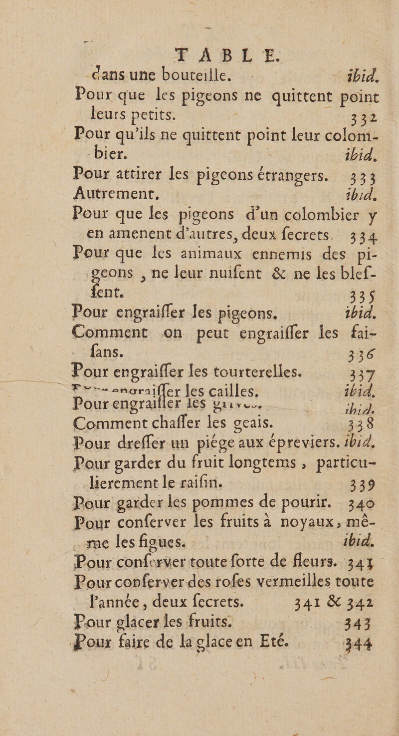 _ FABLE. = dans une bouteille. 1bid. Pour que les pigeons ne quittent point leurs petits. | 342 Pour qu'ils ne quittent point leur colom- _-bier. ù ibid. Pour attirer les pigeons étrangers. 333 Autrement, ibid. Pour que les pigeons d’un colombier y en amenent d’autres, deux fecrets. 334 Pour que les animaux ennemis des pi- geons , ne leur nuifent &amp; ne les blef- fent. 335 Pour engraiffer les pigeons. 1bid, Comment on peut engraifler les fai- fans. 336 Pour engraifler les tourterelles. 337 Tri cmoraifler les cailles. ibid. Pour engrailier Les grrr. Did Comment chaffer les geais. 338 Pour dreffer un piège aux épreviers. ibid. Pour garder du fruit longtems , particu- lierement le raifim. 339 Pour garder les pommes de pourir. 340 Pour conferver les fruits à noyaux, mèê- . me les figues. | ibid. : Pour conferver toute forte de fleurs. 347 Pour conferver des rofes vermeilles toute Pannée , deux fecrets. 341 &amp; 342 Pour glacer les fruits. Ltd Pour faire de la glace en Eté. 344 —