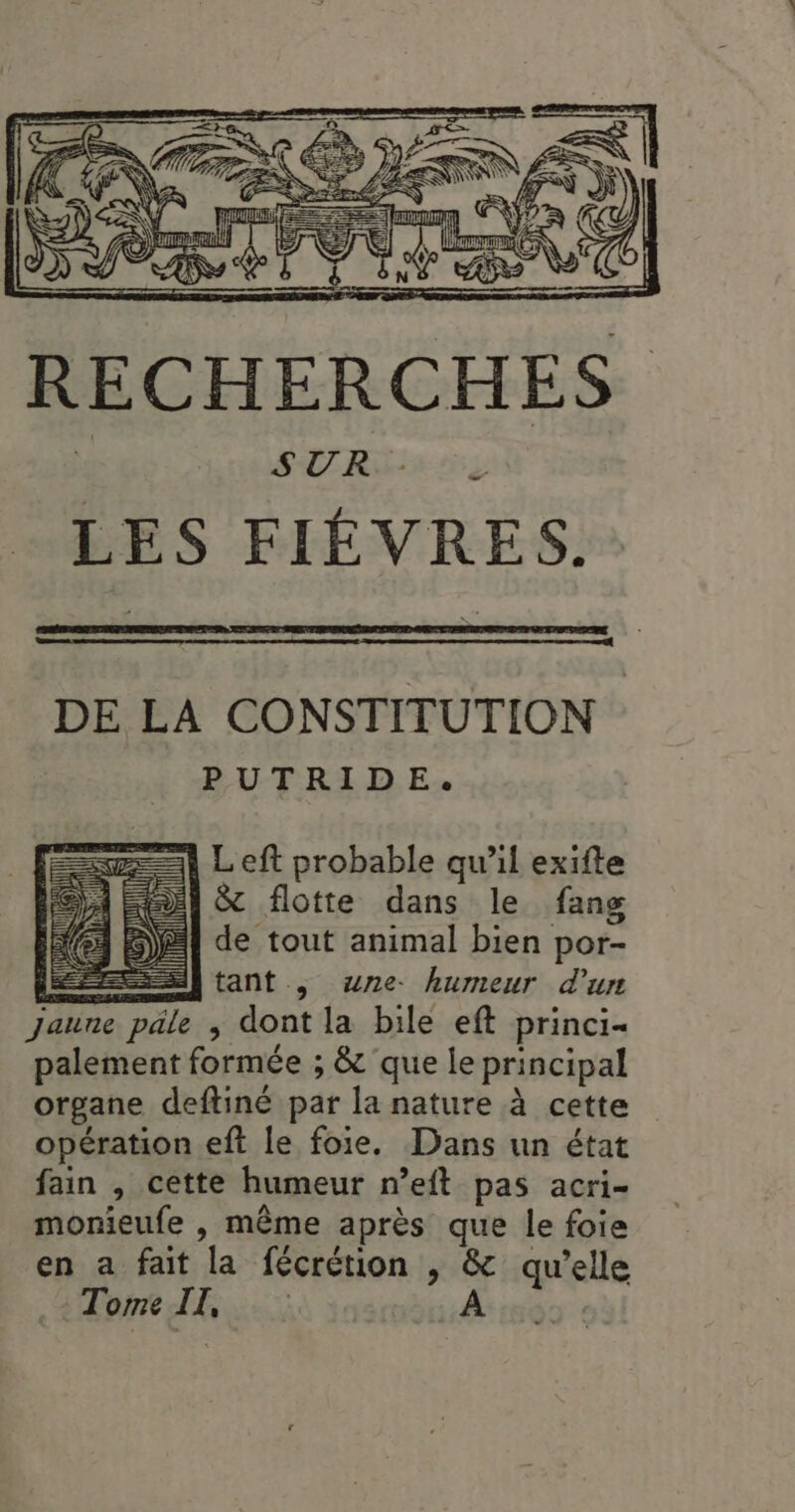 er DE LA CONSTITUTION PUTRIDE. Left probable qu’il exifte &amp; flotte dans le fang de tout animal bien por- tant , wne. humeur d’un Jaune päle ; dont la bile eft princi- palement formée ; &amp; que le principal organe deftiné par la nature à cette opération eft le foie. Dans un état fain , cette humeur n’eft pas acri- monieufe , même après que le foie en a fait la fécrétion , &amp; qu’elle Tome II, À AL 8 LT | | |! r ji (22 Î il | {| | Al