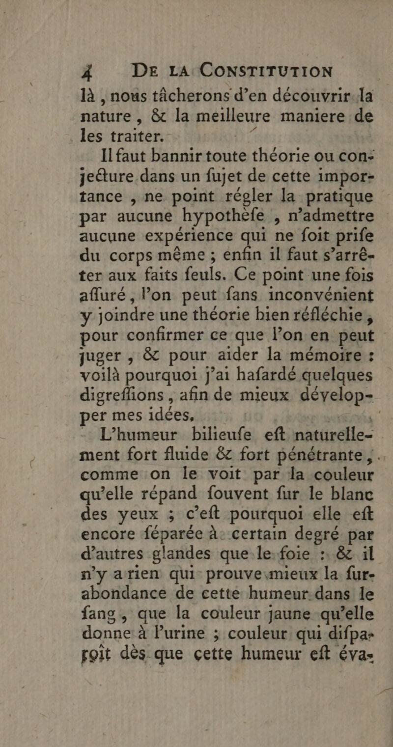 là , nous tâcherons d’en découvrir:la nature , &amp; la meilleure maniere de les traiter. ds Il faut bannir toute théorie ou con- jeéture dans un fujet de cette impor- tance , ne point régler la pratique par aucune hypothèfe , n’admettre aucune expérience qui ne foit prife du corps même ; enfin il faut s’arré- ter aux faits feuls. Ce point une fois afluré, l’on peut fans inconvénient y joindre une théorie bien réfléchie, pour confirmer ce que l’on en peut juger , &amp; pour aider la mémoire : voilà pourquoi j'ai hafardé quelques digreffons , afin de mieux dévelop- per mes idées, . L’humeur bilieufe eft naturelle- ment fort fluide &amp;z fort pénétrante, . comme on le voit par la couleur qu’elle répand fouvent fur le blanc des yeux ; c’eft pourquoi elle eft encore féparée à: certain degré par d’autres glandes que le.foie :, 8 il n'y arien qui prouve.mieux la fur- abondance de cette humeur.dans le fang, que la couleur jaune qu’elle donne à lurine ; couleur qui difpa- poit dès que çette humeur eft éva-