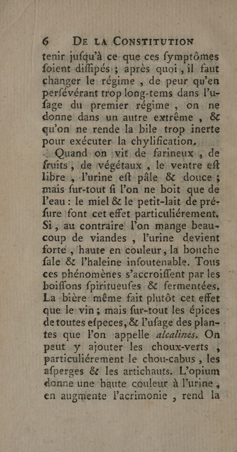 tenir jufqu’à ce. que ces fymptômes foient diffipés:; après quoi, il faut changer le régime , de peur qu’en perfévérant trop long-tems dans lu- fage du premier régime , on ne donne dans un autre extrême , &amp; qu'on ne rende la bile trop inerte pour exécuter la chylification, : Quand on :vit de farineux,, de fruits , de végétaux , le ventre eft libre , l'urine eft pâle &amp; douce ; mais fur-tout fi l’on ne boit que de l’eau : le miel &amp; le petit-lait de pré- fure font cet effet particuliérement. Si, au contraire l’on mange beau- coup de viandes , l'urine devient forte , haute en couleur, la bouche fale 8: l’haleine infoutenable. Tous ces phénomènes s’accroiflent par les boiflons fpiritueufes &amp; fermentées, La bière même fait plutôt cet effet que le-vin ; mais fur-tout les épices de toutes efpeces, &amp; Pufage des plan- - tes que lon appelle a/calinés. On peut y ajouter les choux-verts , particulhiérement le chou-cabus , les afperges &amp;z les artichauts. L’opium donne une haute couleur à l’urine, en augmente lacrimonie , rend la.