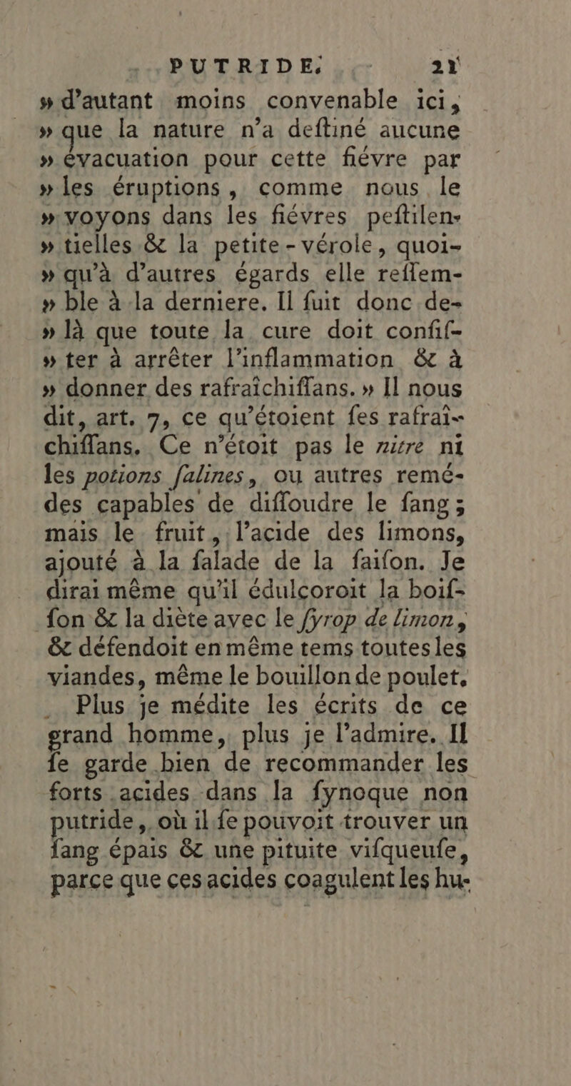 #d’autant moins convenable ici, » que la nature n’a deftiné aucune » évacuation pour cette fiévre par » les éruptions, comme nous le #“voyons dans les fiévres peftilen- » tielles.&amp; la petite-vérole, quoi- » qu'à d’autres égards elle reflem- » ble à la derniere. Ii fuit donc de- » là que toute la cure doit confif- » ter à arrêter l’inflammation &amp; à » donner des rafraïchiflans. » Il nous dit, art. 7, ce qu’étoient fes rafrai- chiffans. Ce n’étoit pas le zzre ni les potions falines, ou autres remé- des capables de diffoudre le fang; mais le fruit, l’acide des limons, ajouté à la falade de la faifon. Je dirai même qu'il édulcoroit la boif- fon &amp;z la diète avec le fÿrop de limon, &amp; défendoit en même tems toutesles viandes, même le bouillon de poulet, Plus je médite les écrits de ce grand homme, plus je l’admire. Il fe garde bien de recommander les forts acides dans la fynoque non putride,. où ilfe pouvoit trouver un fang épais &amp;t une pituite vifqueufe, parce que ces acides coagulent les hu-