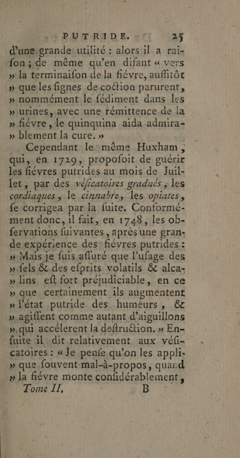 _ d'une grande utilité : alors 1l a rai- fon ; de même qu’en difant « vers » la Hermiaifon dela fiévre, auflitôt » que les fignes decoftion parurent, » nommément le fédiment dans les “urines, .avec une rémittence.de la » fiévre, “ile quinquina aida admira- » blement la cure. » Cependant le:même Huxham, qui, en 1729, propofoit de guérir les fiévres putrides au mois de Juil- let, par des véfcatoires gradués ; les cordiaques ; le cinnabre,, les opiates, fe-corrigea par la fuite. Conformé- ment donc, il fait, en 1748, les ob- fervations faivantes ) après une gran- de expérience des. fiévres putrides : » Mais je fuis afluré que l’ufage des »fels &amp;.des efprits volatils &amp; alca- » lins. eft fort préjudiciable, en ce » que certainement 1ls augmentent » l'état putride des humeurs, &amp; ». agiflent comme autant d’aiguillons ».qui accélerent la defruétion, » En- fuite il dit relativement aux véf- catoires : « Je penfe qu’on les appli: » que.fouventmal-à-propos, quard » la fiévre monte confidérablement, Tome IT, B