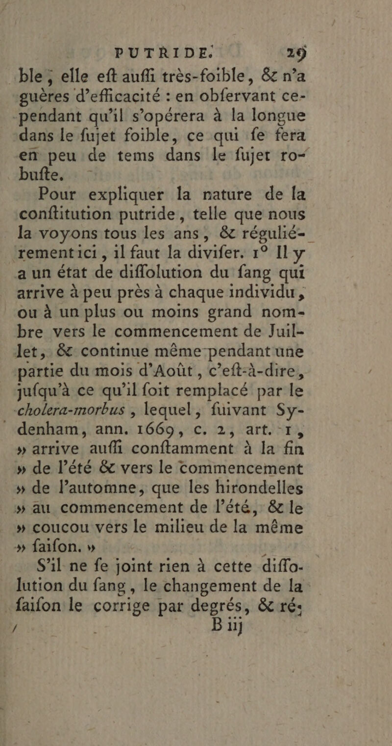 …ble, elle eft aufi très-foible, &amp;g n’a guères d’eficacité : en obfervant ce- -pendant qu’il s’opérera à la longue dans le fujet foible, ce qui fe fera bufte. Pour expliquer la nature de [a conftitution putride , telle que nous la voyons tous les ans, &amp;c régulié- rementici , 1l faut la divifer. 1° Il y a un état de diffolution du fang qui arrive à peu près à chaque individu, ou à un plus ou moins grand nom- bre vers le commencement de Juil- Jet, &amp;: continue même pendant une partie du mois d’Aoùût, c’eft-à-dire, jufqu’à ce qu'il foit remplacé par le cholera-morbus , lequel, fuivant Sy- denham, ann. 1669, c. 2, art.-1 » arrive aufh conftamment à la fin » de l'été &amp; vers le commencement » de lautomne, que les hirondelles # au commencement de l'été, &amp; le » coucou vers le milieu de la même » faifon. » \ S'il ne fe joint rien à cette diflo- lution du fang , le changement de la faïfon le corrige par degrés, &amp; ré: / Bu]