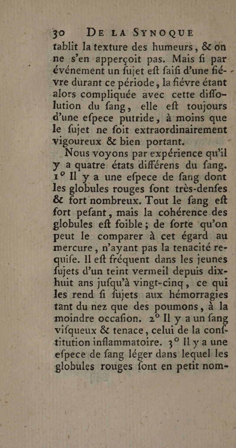 tablit la texture des humeurs, &amp; on ne s’en apperçoïit pas. Mais fi par événement un fujet eft faifi d’une fié- - vre durant ce période, la fiévre étant alors compliquée avec cette diflo- lution du fang, elle eft toujours d’une efpece putride, à moins que le fujet ne foit extraordinairement vigoureux &amp; bien portant. ki Nous voyons par expérience qu’il y a quatre états différens du fang. 1° Il y a une efpece de fang dont les globules rouges font très-denfes &amp;t fort nombreux. Tout le fang eft fort pefant, mais la cohérence des globules eft foible ; de forte qu’on peut le comparer à cet égard au mercure, n’ayant pas la tenacité re- quife. Il eft fréquent dans les jeunes fujets d’un teint vermeil depuis dix- huit ans jufqu’à vingt-cinq, ce qui les rend fi fujets aux hémorragies tant du nez que des poumons, à la moindre occafion. 2° Il y a un fang vifqueux &amp; tenace, celui de la conf- titution inflammatoire. 3° Il y a une efpece de fang léger dans lequel les globules rouges font en petit nom-