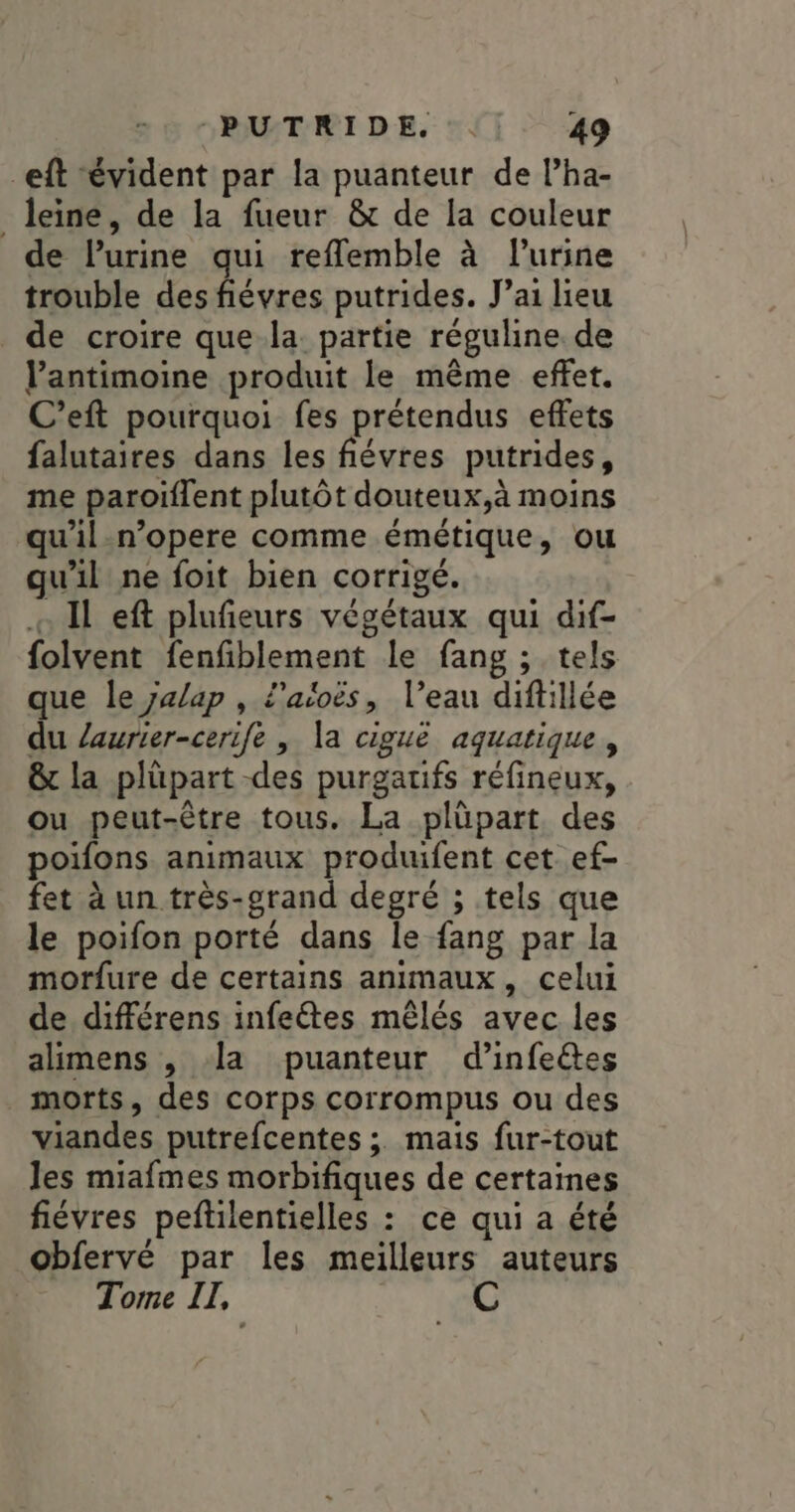 -eft évident par la puanteur de l’ha- _leine, de la fueur &amp; de la couleur de lPurine qui refemble à l'urine trouble Pts putrides. J’ai lieu _ de croire que la partie réguline de l’antimoine produit le même effet. C’eft pourquoi fes prétendus effets falutaires dans les fiévres putrides, me paroïflent plutôt douteux,à moins qu'il-n’opere comme émétique, ou qu'il ne foit bien corrigé. Il eft plufeurs végétaux qui dif- folvent fenfiblement le fang ; tels que le yalap , l'aioës, l’eau diftillée du Zaurier-cerife | Va ciguë aquatique, &amp; la plüpart -des purgatifs réfineux, ou peut-être tous. La plüpart. des poifons animaux produifent cet ef- fet à un très-grand degré ; tels que le poifon porté dans le fang par la morfure de certains animaux, celui de différens infeétes mêlés avec les alimens , la puanteur d’infeëêtes morts, des corps corrompus ou des viandes putrefcentes ;. mais fur-tout les miafmes morbifiques de certaines fiévres peftilentielles : ce qui a été obfervé par les meilleurs auteurs Tome II, C