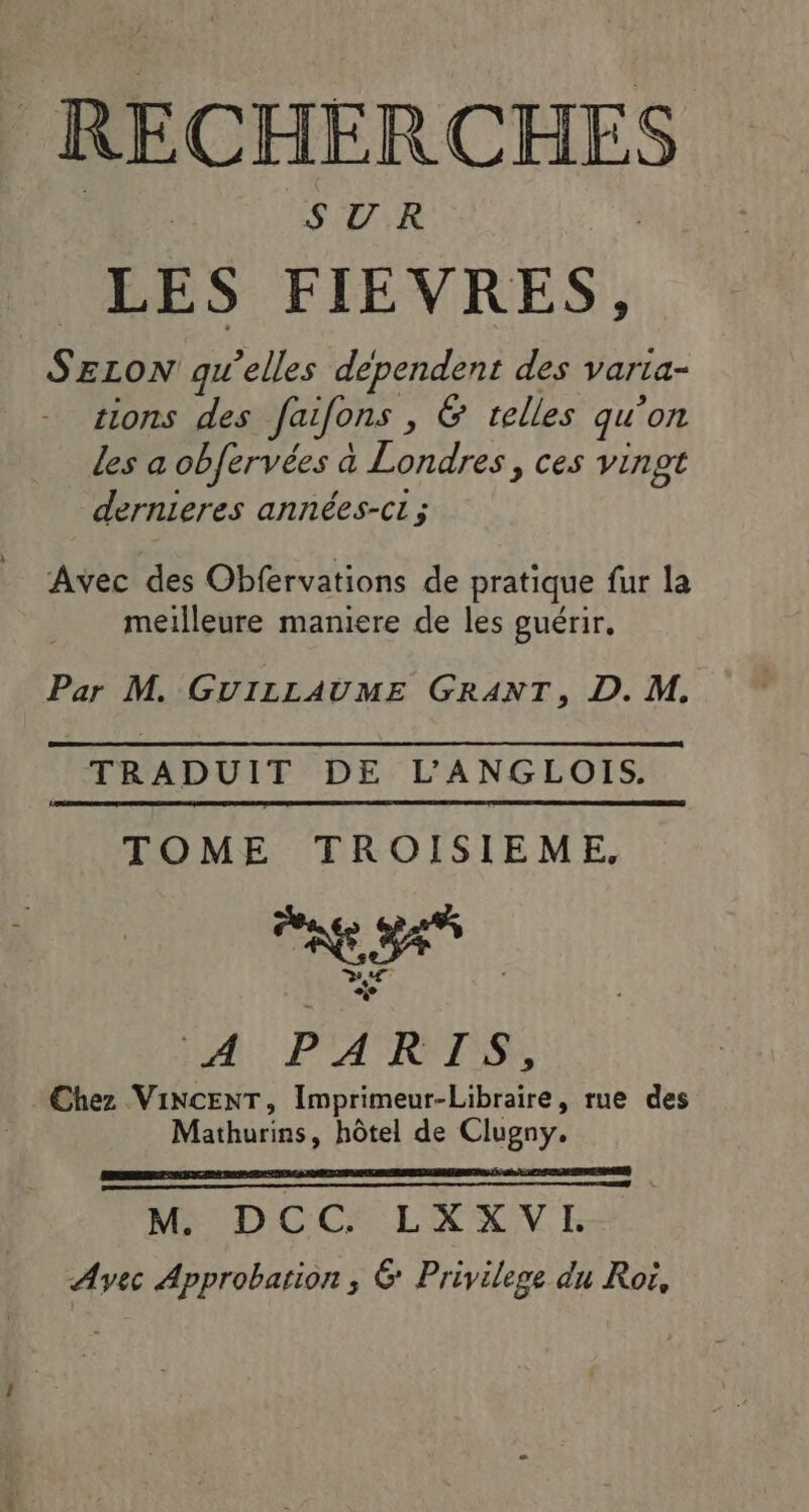 RECHERCHES LES FIEVRES, SELON qu’elles dependent des varta- sions des faifons , 6 telles qu’on Les a obfervées à Londres, ces vingt dernieres années-ci ; Avec des Obfervations de pratique fur la meilleure maniere de les guérir, Par M. GUILLAUME GRANT, D. M, TRADUIT DE L’ANGLOIS. TOME TROISIEME, Chez VINCENT, Imprimeur-Libraire, rue des Mathurins, hôtel de Clugny. M. DCC. LXXVL Avec Approbation; 6 Privilege du Roë,