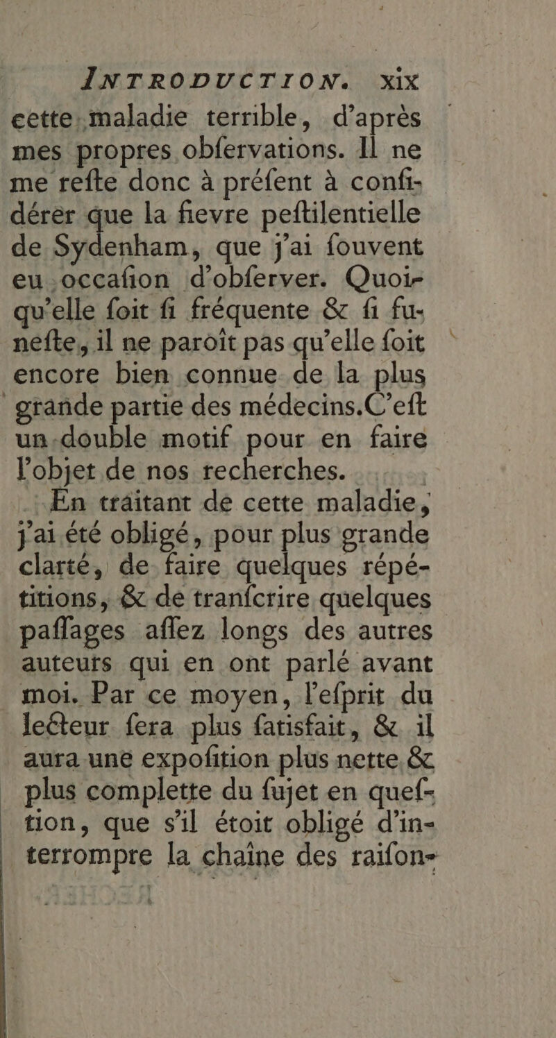 cette.maladie terrible, d’après mes propres obfervations. Il ne me refte donc à préfent à conf: dérer que la fievre peftilentielle de en que j'ai fouvent eu.occafion d’obferver. Quoi- qu'elle foit fi fréquente &amp; fi fu- nefte, il ne paroit pas qu’elle foit encore bien connue de la plus grande partie des médecins.C’eft un.double motif pour en faire l’objet de nos recherches. En traitant de cette maladie, j'ai. été obligé, pour plus grande clarté, de faire quelques répé- titions, &amp; de tranfcrire quelques paflages aflez longs des autres auteuts qui en ont parlé avant moi. Par ce moyen, l’efprit du Jeéteur fera plus farisfait, &amp; il aura une expofition plus nette &amp; plus complette du fujet en quef- tion, que sil étoit obligé d’in- terrompre la chaine des raifon- k