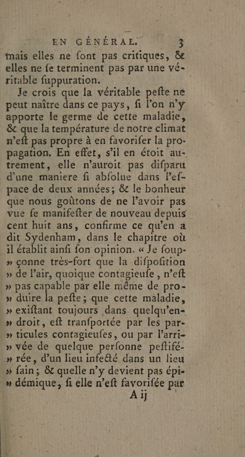 inais elles ne font pas critiques, &amp;e elles ne fe terminent pas par une vé- ritable fuppuration. Je crois que la véritable pefte ne peut naître dans ce pays, fi l’on n’yÿ apporte le germe de cette maladie, &amp; que la température de notre climat n’eft pas propre à en favorifer la pro- pagation, En effet, s’il en étoit au- tréement, elle n’auroit pas difparu d’une maniere fi abfolue dans lef- pace de deux années; &amp; le bonheur que nous goütons de ne lavoir pas vue fe manifefter de nouveau depuis cent huit ans, confirme ce qu’en a dit Sydenham, dans le chapitre où _àl établit ainfi fon opinion. « Je foup- # çonne très-fort que la difpofition » de l’air, quoique contagieufe , n’eft .» pas capable par elle même de pro- » duire la pefte; que cette maladie, » exiftant toujours dans quelqu’en« » droit, eft tranfportée par les par- # ticules contagieufes, ou par l’arri- » vée de quelque perfonne pefifé- » rée, d’un lieu infeété dans un lieu # fain; &amp;c quelle n’y devient pas épi- » démique, fi elle n’eft favorifée par % Ai]