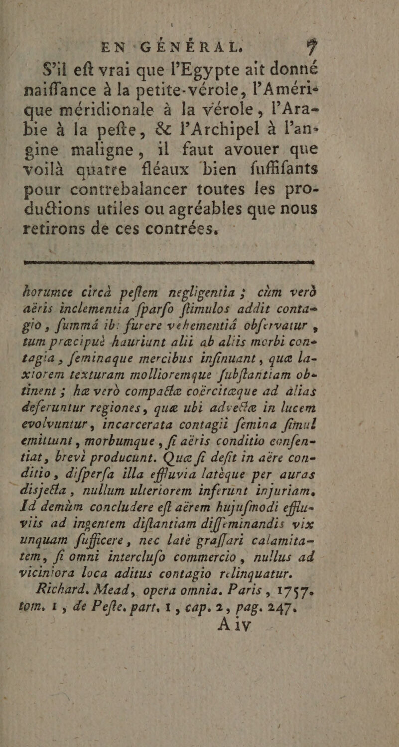 S'il eft vrai que l'Egypte ait donné naïffance à la petite-vérole, l'Améri- que méridionale à la vérole, l’Ara- bie à la pefte, &amp; lArchipel à l’an- _gine maligne, 1l faut avouer que voilà quatre fléaux bien fufñfants pour contrebalancer toutes les pro- duétions utiles ou agréables que nous retirons de ces contrées, | * horumce circa peflem negligentia ; cm verd aëris inclementia fparfo flimulos addit conta= g'o , fummmé ib: furere vehementi&amp; obfervatur , tum præcipué hauriunt alii ab aliis morbi con- tagia, feminaque mercibus infinuant , que la- xIorem texturam mollioremque fubflantiam ob tinent ; he verd compalle coërcitæque ad àlias deferuntur regiones, quæ ubi advefle in lucem evolvuntur, incarcerata contagii femina fimul emittunt , morbumque , ff aëris conditio cenfen- tiat, brevt producunt. Que ff defit in aëre con- ditio, difperfa illa effluvia latèque per auras disjela, nullum ulteriorem inferunt injuriam, T4 demim concludere eft aèrem hujufinodi efflu- viis ad ingentem diflantiam diffeminandis vix unquam fufficere, nec latè graflari calamita- tem, fi omnt interclufo commercio , nullus ad viciniora loca aditus contagio relinquatur. Richard. Mead, opera omnia. Paris , 1757. tom, 1; de Pefte. part, 1 , cap. 2, pag. 247, 1V