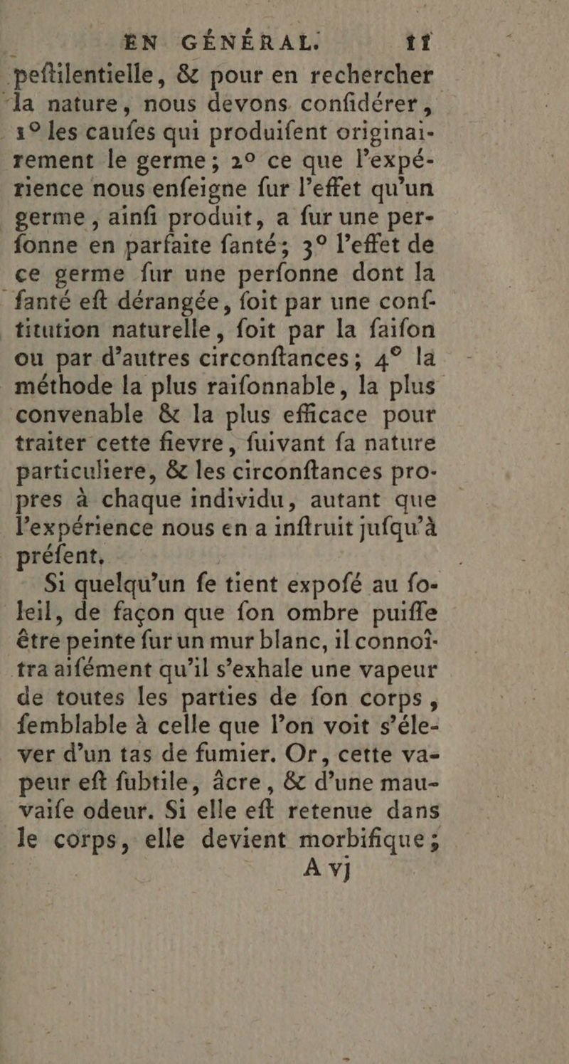 -peftilentielle, &amp; pour en rechercher “la nature, nous devons confidérer _ 19 les caufes qui produifent originai- rement le germe ; 2° ce que lexpé- rience nous enfeigne fur l'effet qu’un germe , ainfi produit, a fur une per- fonne en parfaite fanté; 3° l’effet de ce germe fur une perfonne dont la _fanté eft dérangée, foit par une conf- titution naturelle, foit par la faifon ou par d’autres circonftances; 4° la méthode la plus raifonnable, la plus convenable &amp; la plus efficace pour traiter cette fievre, fuivant fa nature particuhiere, &amp; les circonftances pro- pres à chaque individu, autant que l'expérience nous en a inftruit jufqu’à préfent, Si quelqu'un fe tient expofé au fo- leil, de façon que fon ombre puifle être peinte fur un mur blanc, il connoïi- tra aifément qu’il s’exhale une vapeur de toutes les parties de fon corps, femblable à celle que l’on voit s’éle- ver d’un tas de fumier. Or, cette va- peur eft fubtile, âcre, &amp; d’une mau- vaife odeur. S1 elle eft retenue dans Je corps, elle devient morbifique; | À v]