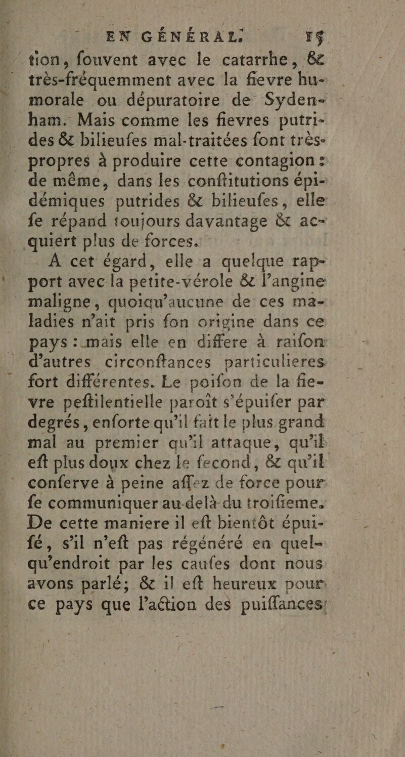 tion, fouvent avec le catarrhe, 6 très-fréquemment avec la fievre hu- morale ou dépuratoire de Syden- ham. Mais comme les fievres putri- . des &amp; bilieufes mal-traitées font très- propres à produire cette contagion: de même, dans les conftitutions épi- démiques putrides &amp; bilieufes, elle: fe répand toujours davantage &amp;t ac- _.quiert plus de forces. _- À cet égard, elle a quelque rap- port avec la petite-vérole &amp; langine maligne, quoiqu’aucune de ces ma- ladies n’ait pris fon origine dans ce pays : mais elle en differe à raifon d’autres circonftances particulieres fort différentes. Le poifon de la fie- vre peftilentielle paroït s’épuifer par degrés , enforte qu’il fait le plus grand mal au premier qu’il attaque, qu’il eft plus doux chez Le fecond, &amp; qu'il conferve à peine affez de force pour fe communiquer au-delà du troifieme, De cette maniere il eft bientôt épui- fé, s'il n’eft pas régénéré en quel- qu’endroit par les caufes dont nous avons parlé; &amp; 1l eft heureux pour ce pays que l’ation des puiffances!