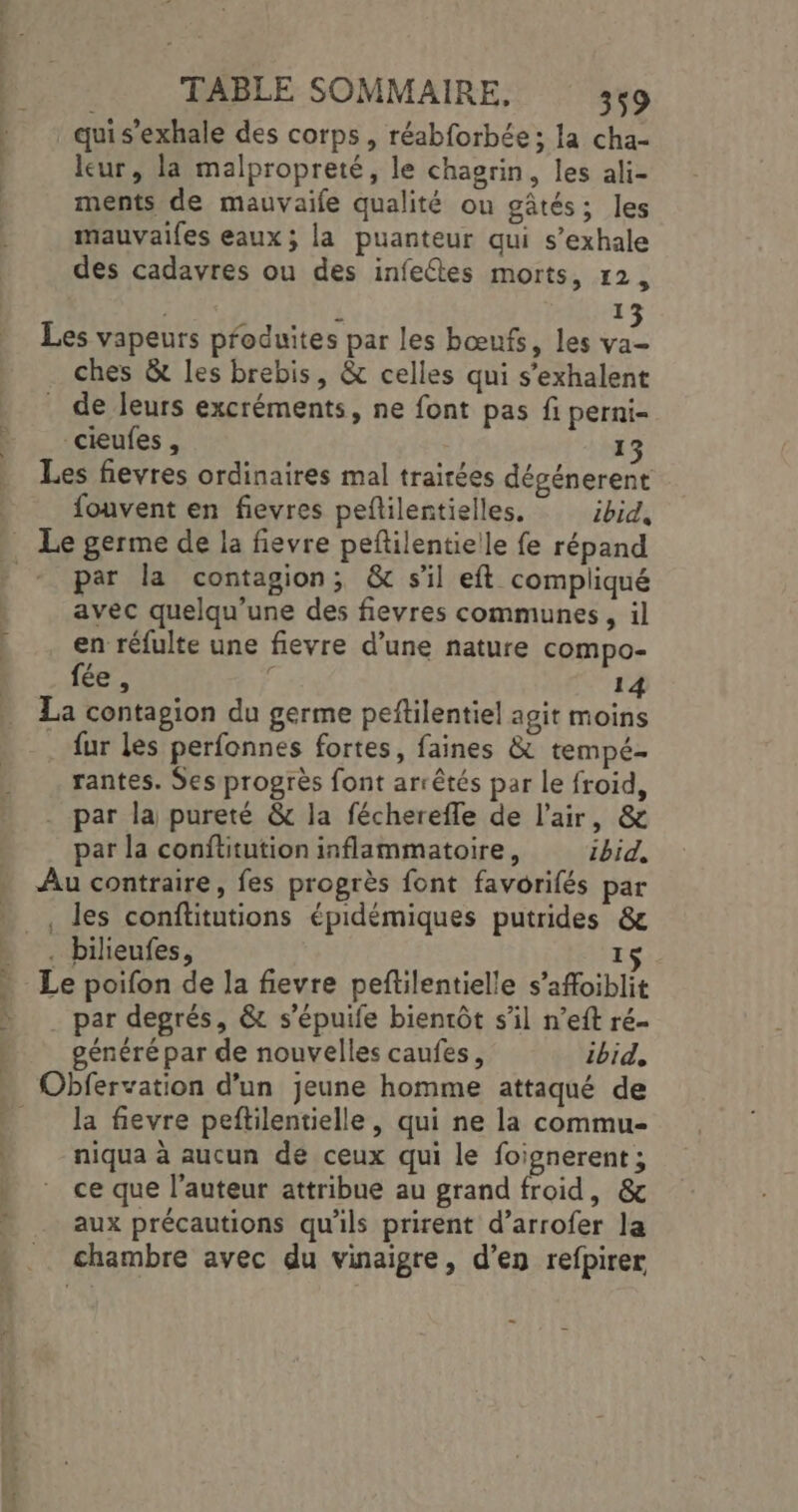 qui s'exhale des corps, réabforbée; la cha- leur, la malpropreté, le chagrin, les ali- ments de mauvaife qualité ou gâtés; les mauvaifes eaux; la puanteur qui s’exhale des cadavres ou des infectes morts, 12, 1 Les vapeurs produites par les bœufs, les va ches &amp; les brebis, &amp; celles qui s’exhalent . de leurs excréments, ne font pas fi perni- cieufes , 13 Les fievres ordinaires mal traitées dégénerent fouvent en fievres peflilentielles, ibid, Le germe de la fievre peftilentielle fe répand _* par la contagion; &amp; sil eft compliqué avec quelqu’une des fievres communes, il en réfulte une fievre d’une nature compo- fée, d 14 La contagion du germe peftilentiel agit moins fur les perfonnes fortes, faines &amp; tempé- rantes. Ses progrès font arrêtés par le froid, . par la pureté &amp; la fécherefle de l'air, &amp; par la conftitution inflammatoire, ibid, Au contraire, fes progrès font favorifés par , des conftitutions épidémiques putrides &amp; . bilieufes, 15 Le poifon de la fievre peftilentielle s’afoiblit . par degrés, &amp; s’épuife bientôt s’il n’eft ré- généré par de nouvelles caufes, ibid, … Obfervation d’un jeune homme attaqué de __ la fievre peftilentielle, qui ne la commu- niqua à aucun dé ceux qui le foignerent ; ce que l’auteur attribue au grand froid, &amp; aux précautions qu'ils prirent d’arrofer la chambre avec du vinaigre, d’en refpirer