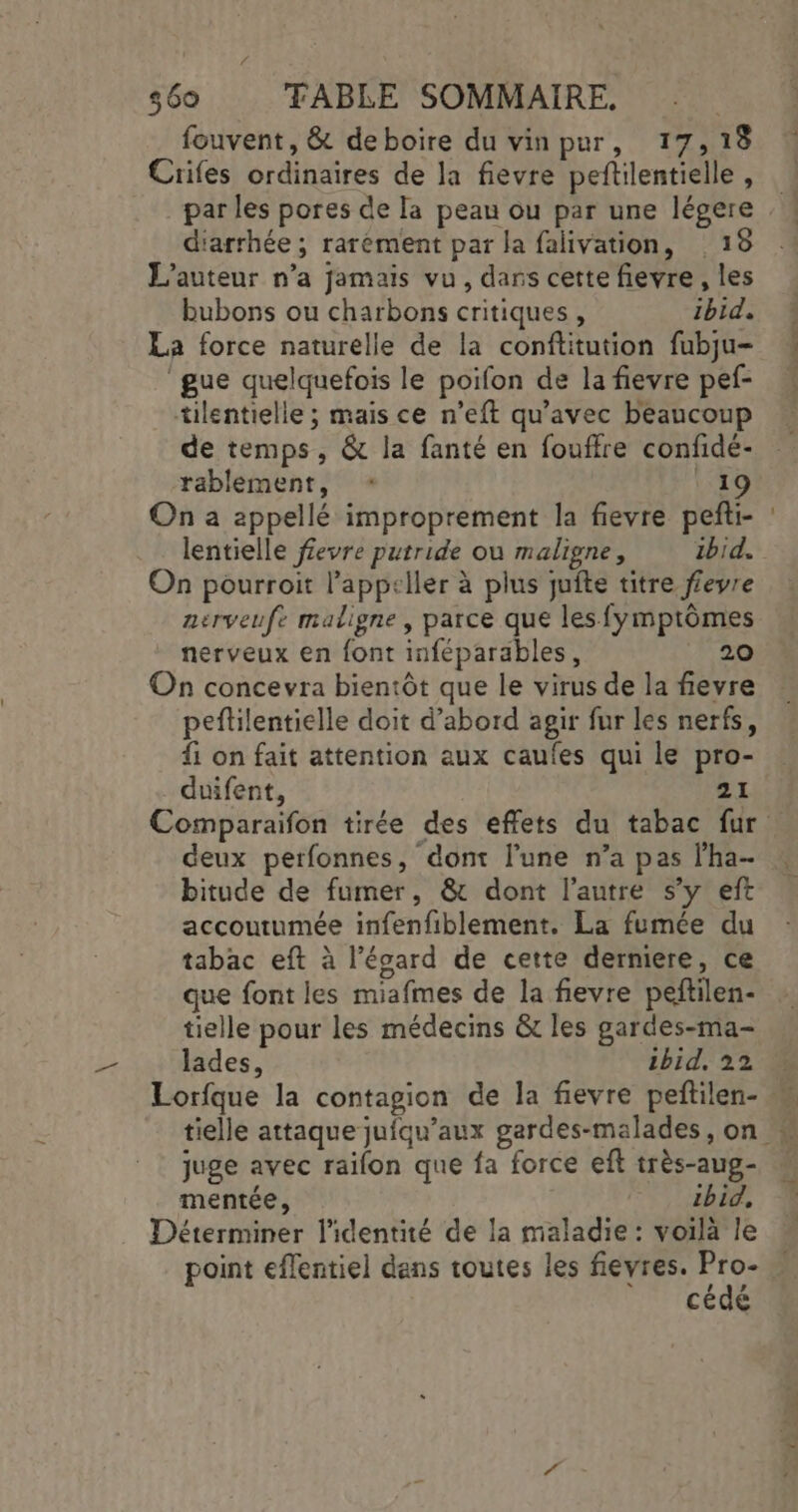 # $60 TABLE SOMMAIRE. fouvent, &amp; de boire du vinpur, 17, 18 Crifes ordinaires de la fievre peftilentielle , diarrhée ; rarément par la falivation, 18 L'auteur n’a jamais vu, dans cette fievre , les bubons ou charbons critiques, ibid. La force naturelle de la conftitution fubju- ‘gue quelquefois le poifon de la fievre pef- tilentielle ; mais ce n’eft qu'avec beaucoup de temps, &amp; la fanté en fouffre confidé- rablement, * 1 On a appellé improprement la fievre peñti- lentielle f£evre putride où maligne, ibid. On pourroit l’appeller à plus juite titre fevre nerveufe maligne, parce que les fymptômes nerveux en font inféparables, 20 On concevra bientôt que le virus de la fievre peftilentielle doit d’abord agir fur les nerfs, {: on fait attention aux caufes qui le pro- duifent, 21 deux perfonnes, dont l’une n’a pas lha- bitude de fumer, &amp; dont l’autre s’y eft accoutumée infenfiblement. La fumée du tabac eft à l’écard de cette derniere, ce que font les miafmes de la fievre peftilen- tielle pour les médecins &amp; les gardes-ma- lades, 1bid, 22 juge avec raïon que fa force eft très-aug- mentée, ibid, Déterminer l'identité de la maladie : voilà le point eflentiel dens toutes les fievres. a cédé