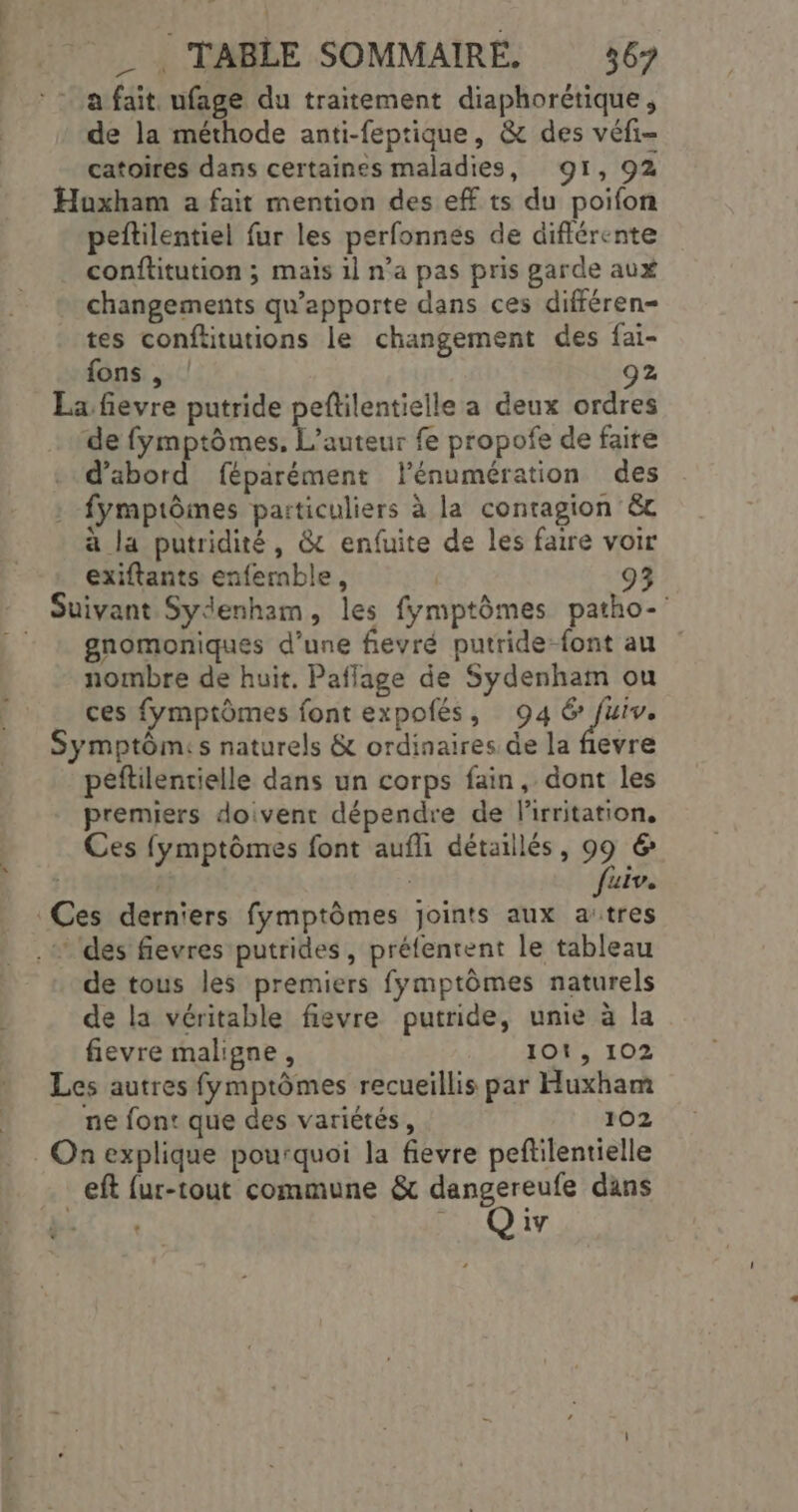 a fait ufage du traitement diaphorétique, de la méthode anti-feptique, &amp; des véfi- catoires dans certaines maladies, 91, 92 Huxham a fait mention des ef ts du poifon peftilentiel fur les perfonnés de différente conftitution ; maïs il n’a pas pris garde aux changements qu’apporte dans ces différen- tes conftitutions le changement des fai- fons , | 92 La fievre putride peftilentielle a deux ordres de fymptômes, L'auteur fe propofe de faire d’abord féparément lénumération des fymptômes particuliers à la contagion &amp; a la putridité, &amp; enfuite de les faire voir exiftants enfermble, | 93 Suivant Sydenham, les fymptômes patho- gnomoniques d’une fievré putride-font au nombre de huit, Pafflage de Sydenham ou ces fymptômes font expofés, 94 6 fuiv. Symptômis naturels &amp; ordinaires de la fievre peftilentielle dans un corps fain, dont les premiers doivent dépendre de lirritation, Ces fymptômes font aufli détaillés, # &amp; | uiv. de tous les premiers fymptômes naturels de la véritable fievre putride, unie à la fievre maligne, 101, 102 Les autres fymptômes recueillis par Huxham ne font que des variétés, 102 eft {ur-tout commune &amp; dangereufe dans . HO iv