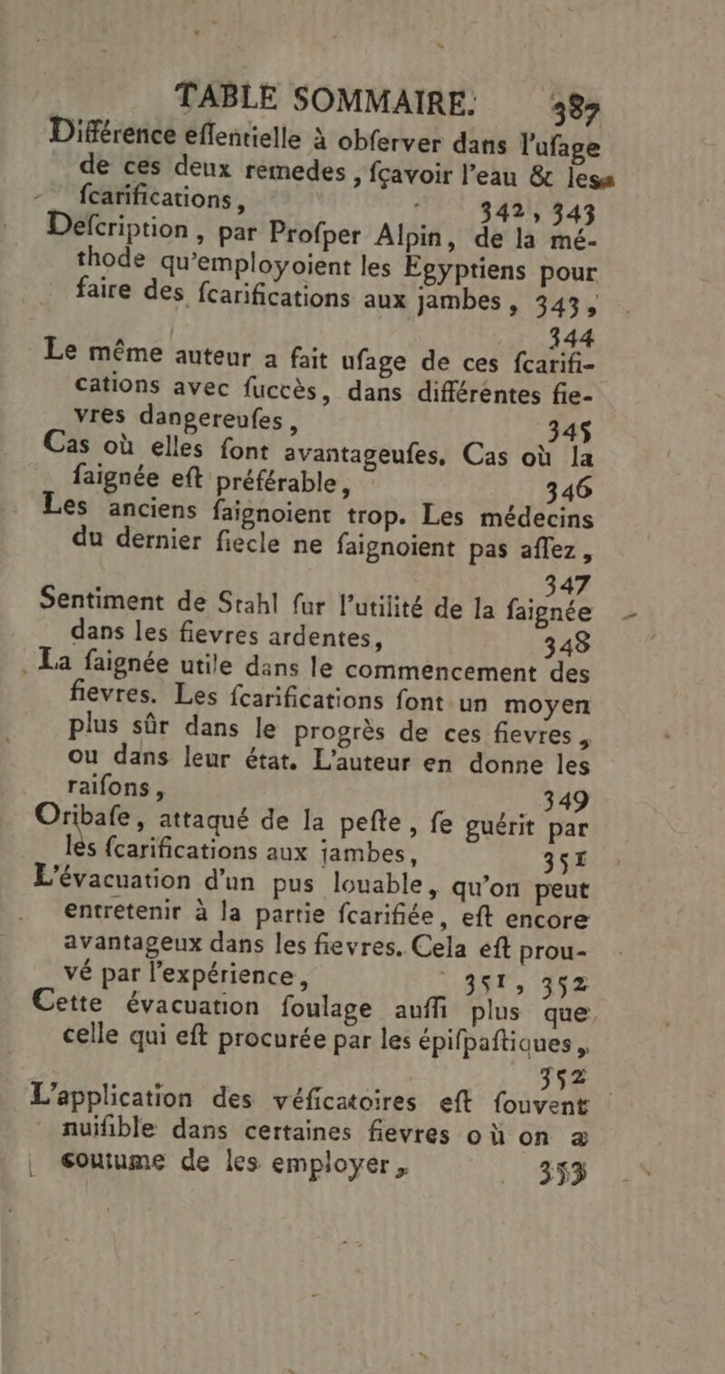 “ TABLE SOMMAIRE. 337 Différence eflentielle à obferver dans l'ufage de ces deux remedes, fçavoir l’eau &amp; less fcarifications, 342, 343 Defcription, par Profper Alpin, de la mé- thode qu’employoient les Égyptiens pour faire des fcarifications aux jambes , 343, 344 Le même auteur a fait ufage de ces fcarifi- cations avec fuccès, dans différentes fie- vres danpereufes, 34$ Cas où elles font avantageufes, Cas où la faignée eft préférable, 346 Les anciens faisnoient trop. Les médecins du dernier fiecle ne faignoient pas aflez, Sentiment de Stahl fur l'utilité de la faignée dans les fievres ardentes, 348 . La faignée utile dans le commencement des fievres. Les {carifications font un moyen plus sûr dans le progrès de ces fievres ; ou dans leur état, L'auteur en donne les raifons, | 349 Oribafe, attaqué de la pelte, fe guérit par td {carifications aux jambes, 357 L'évacuation d'un pus louable, qu’on peut entretenir à la partie fcarifiée, eft encore avantageux dans les fievres. Cela eft prou- vé par l’expérience, 488, 452 Cette évacuation foulage auffi plus que celle qui eft procurée par les épifpaftiques , 352. L'application des véficatoires eft fouvent nuifible dans certaines fevres où on a couiume de les employer, ._ 353