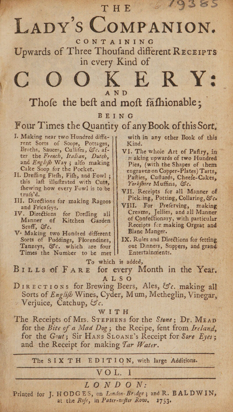 TATE wit wee Lay: S Courantone’ CONTAINING Upwards of Three Thoufand different Recewrs 7 in every Kind of fC OOK ER Y: AND —Thofe the beft and moft fafhionable; BEING Four Times the Quantity of any Book of this Sort, J. Making near two Hundred diffe- rent Sorts of Soope, Pottages, Broths, Sauces, Cullifes, @c. af- ter the French, Italian, Dutch, ang Englifb Way ; : alfo making Cake Soop for the Pocket. ae with in any other Book of this Kind. VI. The whoie Art of Paftry, in ~ raking upwards of two Hundred Pies, (with the Shapes of them engraven on Copper-Plates) Tarts, II. Dreffing Fiefh, Fifh, and Fowl ; this laft illuftrated with Cute, fhewing how every Fowl is to be trufs’d. III. Dire@ions for making Ragoos and Fricafeys. IV. Direétions for Drefling ali Manner of Kitchen Garden Scuff, Ge, V Making two Hundred different Sorts of Puddings, Florendines, Tanzeys, @c. which are four Times the Number Pafties, Cuftards, C Seabed its Yorkfmre Muffins, Ge. : Pickiing, Potting, Collaring, &amp;c. VHI. For Preferving, making Creams, Jellies, and all Manner of Confectionary, with particular Receipts for making Orgeat and — Blanc Manger. IX. Rules and Dire€tions for fetting out Dinners, Suppers, and Ac ri Entertainments. » Verjuice, Catchup, Lac: -for the G out ; 3753+