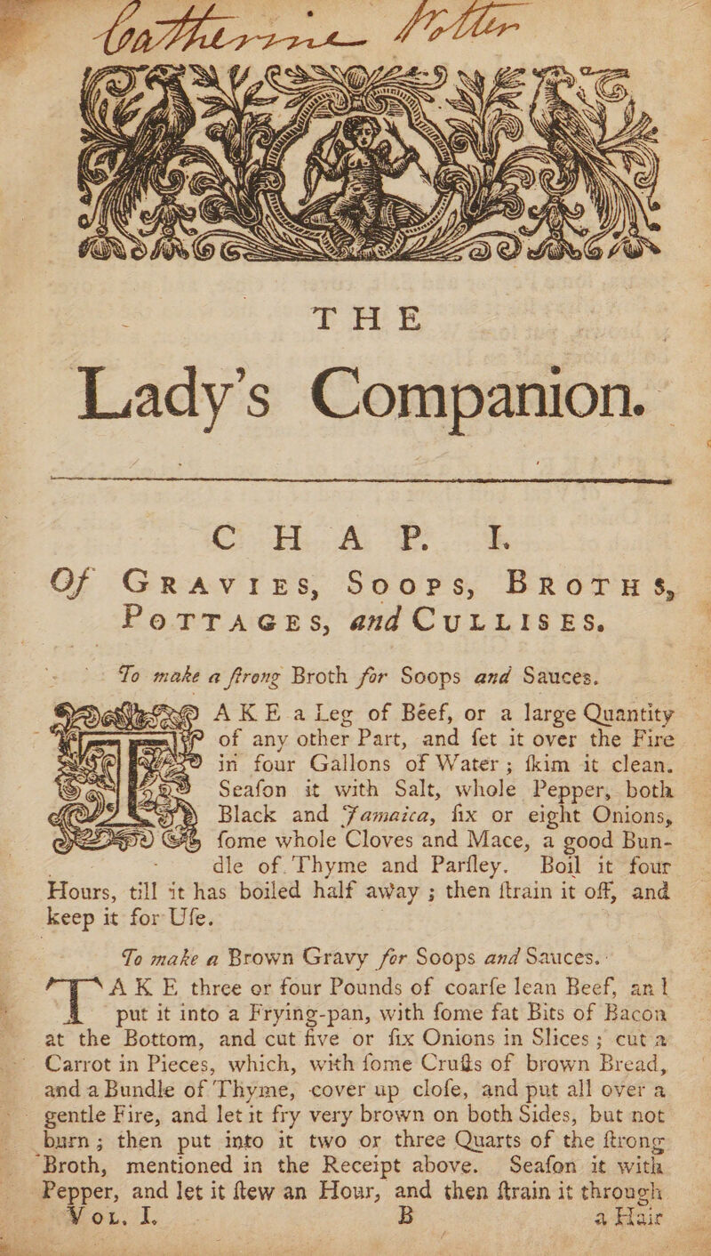 6 OE EE Lady’s Companion. Oe A ER Of Gravies, Soops, BRoTHs, PoTTAGES, and CuLLISES. To make a ftrong Broth for Soops and Sauces. ( RD AKE aleg of Béef, or a large Quantity P of any other Part, and fet it over the Fire in four Gallons of Water ; fkim it clean. Seafon it with Salt, whole Pepper, both Black and Famaica, fix or eight Onions, %&amp; fome whole Cloves and Mace, a good Bun- dle of.’Thyme and Parfley. Boil it four Hours, tll it has boiled half away ; then itrain it off, and keep it for Ufe. To make a Brown Gravy fer Soops and Sauces. | AK E three or four Pounds of coarfe lean Beef, an} A put it into a Frying-pan, with fome fat Bits of Bacon at the Bottom, and cut five or fix Onions in Slices; cut a Carrot in Pieces, which, with fome Crugs of brown Bread, and a Bundle of Thyme, cover up clofe, and put all over a - gentle Fire, and let it fry very brown on both Sides, but not burn; then put into it two or three Quarts of the ftrong “Broth, mentioned in the Receipt above. Seafon it with Pepper, and let it ftew an Hour, and then ftrain it through