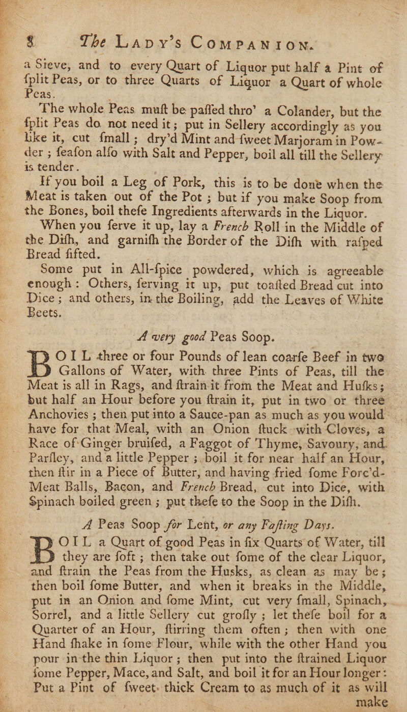 a Steve, and to every Quart of Liquor put half a Pint of - as Peas, or to three Quarts of Liquor a Quart of whole eas. ‘The whole Peas mutt be paffed thro’ a Colander, but the fplit Peas do not need it; put in Sellery accordingly a5 you like it, cut fmall; dry’d Mint and {weet Marjoram in Pow- der ; feafon alfo with Salt and Pepper, boil all till the Sellery is tender. if you boil a Leg of Pork, this is to be done when the Meat is taken out of the Pot ; but if you make Soop from the Bones, boil thefe Ingredients afterwards in the Liquor. When you ferve it up, lay a French Roll in the Middle of the Difh, and garnifh the Border of the Dith with. rafped Some put in All-fpice powdered, which is agreeable enough: Others, ferving it up, put toaited Bread cut into Dice ; and others, in the Boiling, add the Leaves of White Beets. | A very good Peas Soop. OIL three or four Pounds of lean coarfe Beef in two Gallons of Water, with three Pints of Peas, till the Meat is all in Rags, and ftrain it from the Meat and Hukks; but half an Hour before you ftrain it, put in two or three Anchovies ; then put into a Sauce-pan as much as you would —.. have for that Meal, with an Onion ftuck with Cloves, a Race ofGinger bruifed, a Faggot of Thyme, Savoury, and. Parfley, anda little Pepper ;.boil it for near half an Hour, then ftir in a Piece of Butter, and having fried fome Fore’d- - Meat Balls, Bacon, and French Bread, cut into Dice, with Spinach boiled green ; put thefe to the Soop in the Difh. A Peas Soop for Lent, or any Fafting Days. OTL a Quart of good Peas in fix Quarts of Water, till they are foft; then take out fome of the clear Liquor, and ftrain the Peas from the Husks, as clean as may be; then boil fome Butter, and when it breaks in the Middle, put in an Onion and fome Mint, cut very fmall, Spinach, Sorrel, and a little Sellery cut grofly ; let thefe boil for a Quarter of an Hour, ftirring them often; then with one Hand fhake in fome Flour, while with the other Hand you pour in-the thin Liquor; then put into the {trained Liquor fome Pepper, Mace, and Salt, and boil it fer an Hour longer: Put a Pint of {weet. thick Cream to as much of it as zat ae ’ MaKe