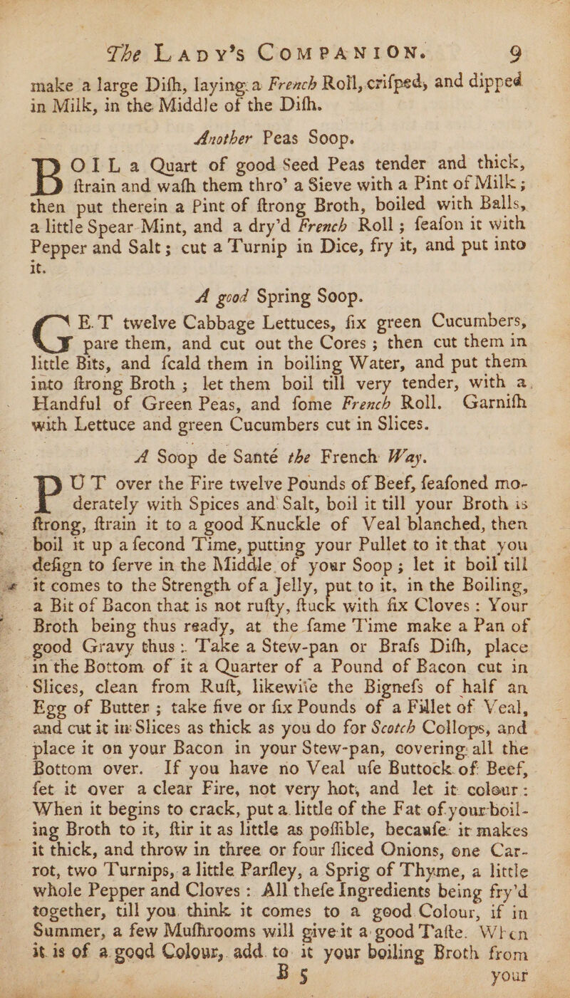 make a large Dith, laying.a French Roll, crifped, and dipped in Milk, in the Middle of the Dith. Another Peas Soop. OIL a Quart of good Seed Peas tender and thick, {train and wath them thro’ a Sieve with a Pint of Milk; then put therein a Pint of ftrong Broth, boiled with Balls, a little Spear-Mint, and a dry’d French Roll; feafon it with Pepper and Salt; cut a Turnip in Dice, fry it, and put into it. A good Spring Soop. | C2. twelve Cabbage Lettuces, fix green Cucumbers, pare them, and cut out the Cores; then cut them in little Bits, and {cald them in boiling Water, and put them into ftrong Broth ; let them boil till very tender, with a. Handful of Green Peas, and fome Freach Roll. Garnifh with Lettuce and green Cucumbers cut in Slices. A Soop de Santé the French Way. | UT over the Fire twelve Pounds of Beef, feafoned mo- ~. $f derately with Spices and Salt, boil it till your Broth is ftrong, ftrain it to a good Knuckle of Veal blanched, then boil it up afecond Time, putting your Pullet to it that you _ defign to ferve in the Middle of your Soop; let it boil till -« it comes to the Strength of a Jelly, put to it. in the Boiling, E with fix Cloves : Your good Gravy thus: Take a Stew-pan or Brafs Dith, place in the Bottom of it a Quarter of a Pound of Bacon cut in Slices, clean from Ruft, likewiie the Bignefs of half an Ege of Butter ; take five or fix Pounds of a Fillet of Veal, and cut it in Slices as thick as you do for Scotch Collops, and place it on your Bacon in your Stew-pan, covering all the Bottom over. If you have no Veal ufe Buttock. of Beef, fet it over a clear Fire, not very hot, and let it colour: When it begins to crack, puta little of the Fat of your-boil- ing Broth to it, ftir it as little as pofible, becawfe: ir makes it thick, and throw in three or four fliced Onions, one Car- rot, two Turnips, a little Parfley, a Sprig of Thyme, a little _ whole Pepper and Cloves: All thefe Ingredients being fry’d together, till you. think it comes to a geod Colour, if in Summer, a few Mufhrooms will give-it a good Tafte. When it. is of a goad Colour,. add. ig at your boiling Broth from ; your Te ee