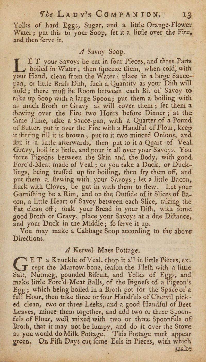 Yolks of hard Eggs, Sugar, and a little Orange-Flower Water; put this to your Soop, fet it a little over the Fire, and then ferve it. 4 Savoy Soop. ET your Savoys be cut in four Pieces, and three Parts boiled in‘Water ; then {queeze them, when. cold, with your Hand, clean frem the Water; place in a large Sauce-: pan, or little Brafs Dith, fuch a Quantity as your Dihh will hold; there muft be Room between each Bit of Savoy to take up Soop with:a large Spoon; put them a boiling with as much Broth or Gravy as will cover them; fet them a ftewing over the Fire two Hours before Dinner ; at the fame Time, take a Sauce-pan, with a Quarter of a Pound of Butter, put it over the Fire with a Handful of Flour, keep it ftirring till it is brown; put to it two minced Onions, and ftir it a little afterwards, then put to it a Quart of Veal. Gravy, boil it a little, and pour it all over your Savoys. You force Pigeans between the Skin and the Body, with good. Fore’d-Meat made of Veal; or you take a Duck, or Duck- lings, being truffed up for boiling, then fry them off, and _ put them a. flewing with your Savoys; let a little Bacon, fuck with Cloves, be put in with them to ftew. Let your Garnifhing be a Rim, and.on the Outfide of it Slices of Ba- con, a little Heart of Savoy. between each Slice, taking the Fat clean off; foak your Bread in your Difh, with fome good Broth or Gravy, place your Savoys at a due Diftance, and your Duck in the Middle; fo ferve it up. You may make a Cabbage Soop according to the above Directions. 3 4A Kervel Maes Pottage. &amp; E T a Knuckle of Veal, chop it all in little Pieces, ex- cept the Marrow-bone, feafon the Flefh with a little Salt, Nutmeg, pounded Bifcuit, and Yolks of Eggs, and make little Fore’d-Meat Balls, of the Bignefs of a Pigeon’s Egg; which being boiled in a Broth pot for the Space of a full Hour, then take three or four Handfuls of Chervil pick- ed clean, two or three Leeks, and a good Handful of Beet Leaves, mince: them together, and add two or three Spoon- — - fuls of Flour, well mixed with two or three Spoonfuls of Broth, that it may not be lumpy, and do it over the Stove. as you would do Milk Pottage. This Pottage muft appear green. On Fish Days cut fome Eels in Pieces, with which ay ; make ficies: bess :