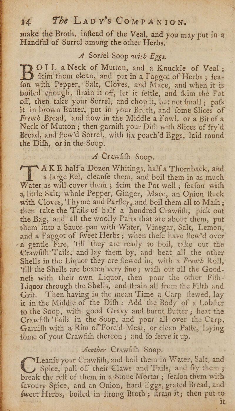 s 14. The Lavy’s COMPANION. make the Broth, inftead of the Veal, and you may put ina Handful of Sorrel among the other Herbs. , A Sorrel Soop with Eggs. )OIL aNeck of Mutton, and a Knuckle of Veal ; { ) tkim them clean, and put in a Faggot of Herbs ; fea- fon with Pepper, Salt, Cloves, and Mace, and when itis boiled enough, ftrain it off, let it fettle, and fkim the Fat off, then take your Sorrel, and chopit, but not {mall ; pafs it in brown Butter, put in your Broth, and fome Slices of - French Bread, and ftow in the Middle a Fowl, or a Bit of a Neck of Mutton ; then garnifh your Difh with Slices of fry’d Bread, and ftew’d Sorrel, with fix poach’d Eggs, laid round the Difh, or in the Soop. ee | awd Crawfith Soop. SAKE half'a Dozen Whitings, half a Thornback, and a large Eel, cleanfe them, and boil them in as much Water as will-cover them ; fkim the Pot well; feafon with a little Salt, whole Pepper, Ginger, Mace, an Onion ftuck with Cloves, Thyme and Parfley, and boil them all to Math; then take the Tails of half a hundred Crawfith, pick out the Bag, and all the woolly Parts that are about them, put them into a Sauce-pan with Water, Vinegar, Salt, Lemon, and a Faggot of fweet Herbs ; when thefe have ftew'd over ~a gentle Fire, “till they are ready to boil, take out the _ Crawfifh Tails, and lay them by, and beat all the other Shells in the Liquor they are ftewed in, with a French Roll, till the Shells are beaten very fine; wafh out all the Good- nefs with their own Liquor, then pour the other Fifh- Liquor through the Shells, and ftrain all from the Filth and Grit. Then having in the mean ‘Time a Carp ftewed, lay it in the Middie of the Difh: Add the Body of a Lobfer to the Soop, with good Gravy and burnt Butter ; heat the Crawfith ‘Tails in the Soop, and pour all over the Carp. Garnifh with a Rim ofForc’d-Meat, or clean Pafte, laying fome of your Crawfith thereon ; and fo ferve it up. | . Another Crawfith Soop. 2 Jets Leanfe your Crawfifh, and boil them in Water, Salt, and Spice, pull off their Claws and Tails, and fry them ; break the reit of them in a:‘Stone Mortar ; feafon them with favoury Spice, and an Onion, hard Eggs, grated Bread, and fweet Herbs, boiled in ftrong Broth; fram it; then put-te See ) af