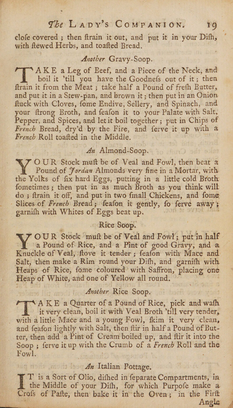 clofe covered ; then firain it out, and put it in your Dish, with ftewed Herbs, and toafted Bread. Another Gravy-Soop. oT: AKE a Leg of Beef, and a Piece of the Neck, and boil it ’till you have the Goodnefs out of it; then ftrain it from the Meat ; take half a Pound of frefh Butter, and put it in a Stew-pan, and brown it; then put in an Onion ftuck with Cloves, fome Endive, Sellery, and Spinach, and your ftrong Broth, and feafon it to your Palate with Salt, Pepper, and Spices, and let it boil together; put in Chips of French Bread, dry’d- by the Fire, and ferve it up with a French Roll toafted in the Middle. , 4a Almond-Soop. OUR Stock muft be of Veal and Fowl, then beat a - - Pound of Fordan Almonds very fine in a Mortar, with _ the Yolks of fix hard Eggs, putting in a little cold Broth fometimes ; then put in as much Broth as you think will do ; ftrain it off, and put in two fmall Chickens, and fome - Slices.of French Bread; feafon it gently, fo ferve away + garnifh with Whites of Eggs beat up. ee eee Rice Soop. — Y OUR Stock muft be of Veal and Fowl, putin half # (a Pound of: Rice, and a Pint of good Gravy, and a Knuckle of Veal, :ftove it tender; feafon with Mace and Salt, then make a Rim round your Difh, and garnifh with _ Heaps of Rice, fome coloured’ with Saffron, placing one Heap of White, and one of YeHow all round. © Another Rice Soop. ay A KE a Quarter of a Pound of Rice, pick and wath it very clean, boil it with Veal Broth till very tender, _ with a little Mace and a young Fowl, fkim it very clean, and feafon lightly with Salt, then ftir in half a Pound of But- ter, then add a Pint of Cream boiled up, and ftir it into the Soop ; ferve it up with the Crumb of a French Roll and the Fowl. 7 4n Italian Pottage. T is a Sort of Olio, difhed in feparate Compartments, in the Middle of your Difh, for which Purpofe make a _ - Crofs of Pafte, then bake it in the Oven; in the Fir ee | : Angle ,