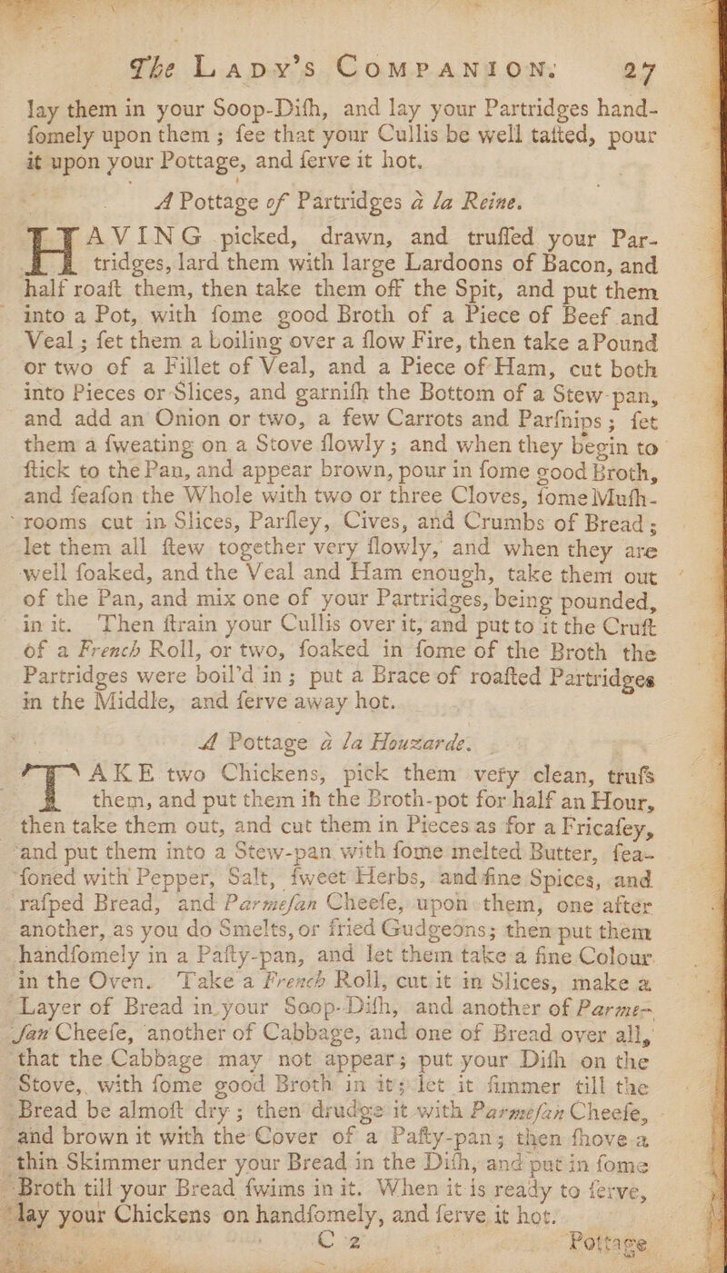 Retro ane, oes The Lapy’s ComMpaNION: 27 lay them in your Soop-Difh, and lay your Partridges hand- fomely upon them ; fee that your Cullis be well tatted, pour it upon your Pottage, and ferve it hot. A Pottage of Partridges a la Reine. “FAVING picked, drawn, and trufled your Par- tridges, lard them with large Lardoons of Bacon, and half roaft them, then take them off the Spit, and put them into a Pot, with fome good Broth of a Piece of Beef and Veal ; fet them a boiling over a flow Fire, then take a Pound or two of a Fillet of Veal, and a Piece of Ham, cut both into Pieces or Slices, and garnifh the Bottom of a Stew-pan, - and add an Onion or two, a few Carrots and Parfnips; fet them a fweating on a Stove flowly ; and when they begin to’ ftick to the Pan, and appear brown, pour in fome good Broth, and feafon the Whole with two or three Cloves, fome Muth- “rooms cut in Slices, Parfley, Cives, and Crumbs of Bread ; let them all ftew together very flowly, and when they are well foaked, and the Veal and Ham enough, take them out ° of the Pan, and mix one of your Partridges, being pounded, init. Then ftrain your Cullis over it, and put to it the Cruft of a French Roll, or two, foaked in fome of the Broth the Partridges were boil’d in; put a Brace of roafted Partridges in the Middle, and ferve away hot. 4 Pottage a la Houzarde. AKE two Chickens, pick them’ vefy clean, trufs them, and put them ih the Broth-pot for half an Hour, then take them out, and cut them in Piecesas for a Fricafey, and put them into a Stew-pan with fome melted Butter, fea ‘foned with Pepper, Salt, fweet Herbs, and fine Spices, and _rafped Bread, and Parmefan Cheefe, upon:them, one after another, as you do Smelts, or fried Gudgeons; then put them handfomely in a Pafty-pan, and let them take a fine Colour. inthe Oven. Take a French Roll, cut it in Slices, make a Layer of Bread in.your Soop-Dith, and another of Parme- Jaw Cheefe, another of Cabbage, and one of Bread over all, “that the Cabbage may not appear; put your Dith on the Stove, with fome good Broth in it; let it fimmer till the Bread be almoft dry; then drudge it with Parmefan Cheefe, - and brown it with the Cover of a Pafty-pan; then fhove a thin Skimmer under your Bread in the Dith, and put in fome Broth till your Bread {wims in it. When it is ready to {erve, lay your Chickens on handfomely, and ferve it hot. ee ts dai Cz ov Pottage: aN ee Ce ok alt leone