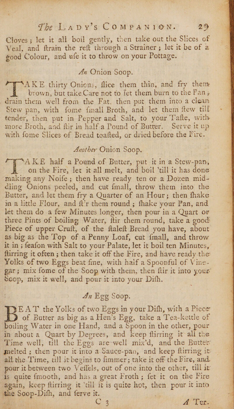 Cloves ; let it all boil gently, then take out the Slices of Veal, and ftrain the reft through a Strainer ; let it be of a good Colour, and ufe it to throw on your Pottage. An Onion Soop. thirty Onions, flice them thin, and fry them brown, but take Care not to let them burn to the Pan; drain them well from the Fat. then put them into a clean Stew pan, with fome fmall Broth, and let them itew till tender, then put in Pepper and Salt, to your T'afle, with more Broth, and ftir in half a Pound of Butter. Serve it up with fome Slices of Bread toafted, or dried before the Fire. Another Onion Soop. AKE half a Pound of Butter, put it in a Stew-pan, on the Fire, let it all melt, and boil till it has done making any Noife ; then have ready ten or a Dozen mid- cling Onions peeled, and cut fmall, throw them into the Butter, and let them fry a Quarter of an Hour; then fhake ina little Flour, and ft’r them round ; fhake your Pan, and let them do a few Minutes longer, then pour in a Quart or three Pints of boiling Water, ftir them round, take a good Piece of upper Cruit, of the ftaleft Bread you have, about as big as the Top of a Penny Loaf, cut {mall, and throw it in ; feafon with Salt to your Palate, let it boil ten Minutes, — flirring it often ; then take it off the Fire, and have ready the Yolks of two Eggs beat fine, with haif a Spoonful of Vine- gar; mix fome of the Soop with them, then ftir it into your’ Soop, mix it well, and pour it into your Dith. 4n Ege Soop. PRYEAT the Yolks of two Eggs in your Dihh, with a Piece EJ of Butter as big as a Hen’s Egg, take a Tea-kettle of boiling Water in one Hand, and a Spoon in the other, pour in about a Quart by Degrees, and keep ftirring it all the Time well, till the Eggs are-well mix’d, and the Butter melted ; then pour it into a Sauce-pan, and keep ftirring it: all the Time, till it begins to immer; take it off the Fire, and. pour it between two Veflels, out of one into the other, till it is quite fmooth, and has a great Froth; fet it on the Fire again, keep ftirring it “till it is quite hot, then pour it into the Soop-Dith, and ferve it. oo ae