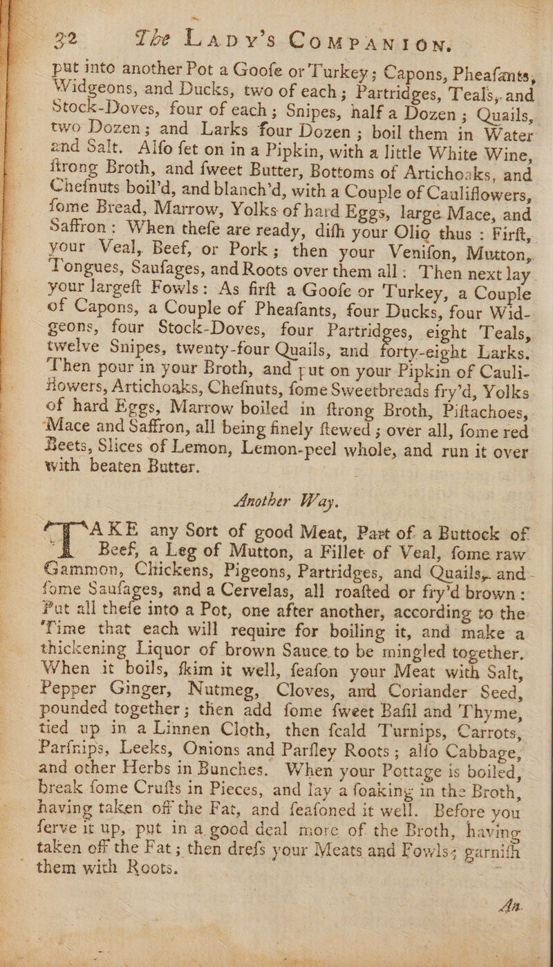 put into another Pot a Goofe or T urkey ; Capons, Pheafants, Widgeons, and Ducks, two of each; Partridges, Teals,.and Stock-Doves, four of each ; Snipes, half a Dozen ; Quails, two Dozen; and Larks four Dozen; boil them in Water and Salt. Alfo fet on ina Pipkin, with a little White Wine, itrong Broth, and {weet Butter, Bottoms of Artichoaks, and Chefnuts boil’d, and blanch’d, with a Couple of Cauliflowers, fome Bread, Marrow, Yolks of hard Eggs, large Mace, and Saffron: When thefe are ready, difh your Olio thus : Firft, your Veal, Beef, or Pork; then your Venifon, Mutton,,. Tongues, Saufages, and Roots over them all: Then next lay. your largeft Fowls: As firft a Goofe or Turkey, a Couple of Capons, a Couple of Pheafants, four Ducks, four Wid- geons, four Stock-Doves, four Partrid es, eight Teals, twelve Snipes, twenty-four Quails, and orty-eight Larks. ‘Then pour in your Broth, and yut on your Pipkin of Cauli- Howers, Artichoaks, Chefnuts, fome Sweetbreads fry’d, Yolks of hard Eggs, Marrow boiled in {trong Broth, Piftachoes, ‘Mace and Saffron, all being finely ftewed ; over all, fome red Beets, Slices of Lemon, Lemon-peel whole, and run it over with beaten Butter. Y Another W. ay. AKE any Sort of good Meat, Pazt of a Buttock of eS Beef, a Leg of Mutton, a Fillet of Veal, fome raw Gammon, Chickens, Pigeons, Partridges, and Quails,. and - fome Saufages, and a Cervelas, all roafted or fry’d brown: Pat all thefe into a Pot, one after another, according to the ‘Time that each will require for boiling it, and make a thickening Liquor of brown Sauce to be mingled together, When it boils, fkim it well, feafon your Meat with Salt, Pepper Ginger, Nutmeg, Cloves, and Coriander Seed, pounded together; then add fome {weet Bafil and Thyme, tied up in a Linnen Cloth, then feald Turnips, Carrots, Parfnips, Leeks, Onions and Parfley Roots; alfo Cabbage, and other Herbs in Bunches. When your Pottage is boiled, break fome Crufts in Pieces, and lay a foaking in the Broth, having taken off the Fat, and feafoned it well. Before you ferve it up, put in a good deal more of the Broth, having taken off the Fat ; then drefs your Meats and Fowls; garnith Aa.