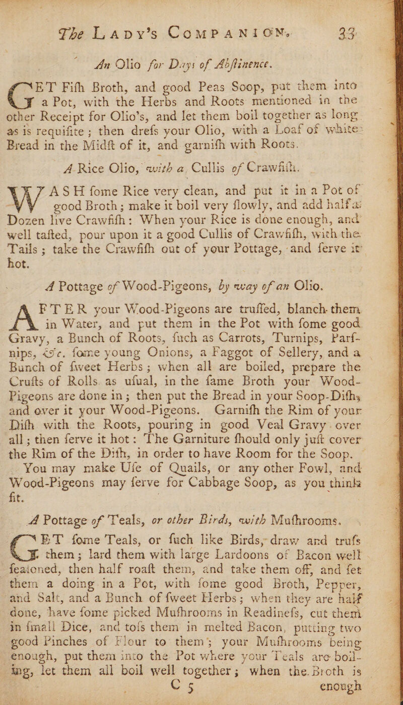 © An Olio far Days of Abftinence. ET Fifh Broth, and good Peas Soop, pat them into a Pot, with the Herbs and Roots mentioned in the other Receipt for Olio’s, and let them boil together as long as is requifite ; then drefs your Olio, with a Loaf of waite: Bread in the Midft of it, and garnith with Roots. A Rice Olio, with a Cullis of Crawfiih. ASH fome Rice very clean, and put it in a Pot of  good Broth; make it boil very flowly, and add halfa: Dozen live Crawfith: When your Rice is done enough, and well tafted, pour upon it a good Cullis of Crawfth, with the ba ; take the Crawfith out of your Pottage, and ferve it ot. 4 Pottage of Wood-Pigeons, by way of an Olio. FTER your Wood-Pigeons are truffed, blanch them, in Water, and put them in the Pot with fome good Gravy, a Bunch of Roots, fuch as Carrots, Turnips, Parf- nips, &lt;¢. fame young Onions, a Faggot of Sellery, anda | Bunch of fiveet Herbs; when all are boiled, prepare the Crufts of Rolls. as ufual, in the fame Broth your Wood- Pigeons are done in; then put the Bread in your Soop-Dithy and over it your Wood-Pigeons. Garnifh the Rim of your Dith with the Roots, pouring in good Veal Gravy. over all; then ferve it hot: The Garniture fhould only juft cover the Rim of the Dith, in order to have Room for the Soop. © You may make Ufe of Quails, or any other Fowl, and Wood-Pigeons may ferve for Cabbage Soop, as you think fit. ; A Pottage of Teals, or other Birds, with Muthrooms, E:T fome Teals, or fuch like Birds, draw and trufs them ; lard them with large Lardoons of Bacon well feaioned, then half roaft them, and take them off, and fet thern a doing ina Pet, with fome good Broth, Pepper, and Salt, and a Bunch of fweet Herbs; when they are half done, have fome picked Mufhrooms in Readinefs, cut them in {mall Dice, anc tols them in melted Bacon, putting two good Pinches of Flour to them; your Muthrooms being enough, put them into the Pot where your Teals are boil- ing, let them all boil well together; when the. Broth is _ C5 enough —