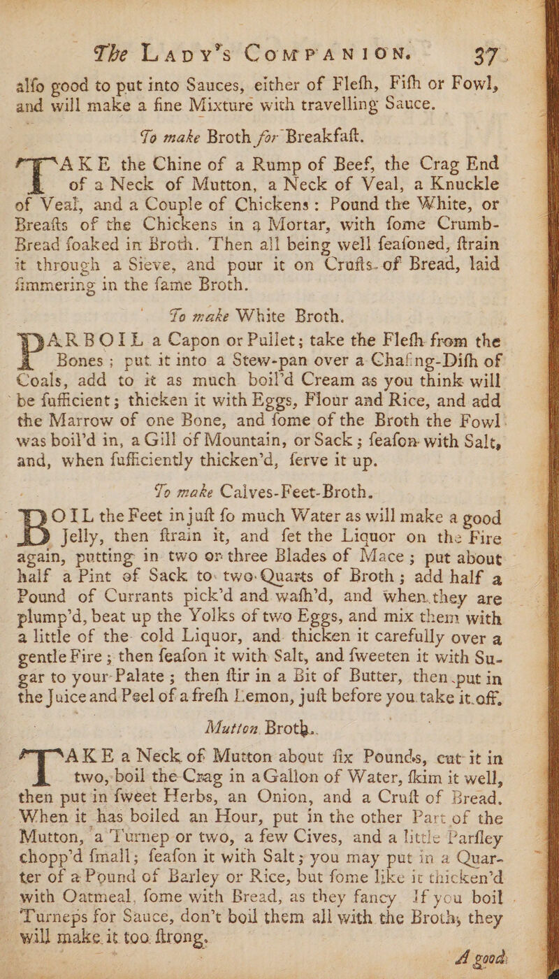 alfo good to put into Sauces, either of Flefh, Fifh or Fowl, and will make a fine Mixture with travelling Sauce. Jo make Broth for Breakfaft. “7 “AK E the Chine of a Rump of Beef, the Crag End . of a Neck of Mutton, a Neck of Veal, a Knuckle of Veal, and a Couple of Chickens: Pound the White, or Breafts of the Chickens in a Mortar, with fome Crumb- Bread foaked in Broth. Then all being well feafoned, ftrain it through a Sieve, and pour it on Crafts. of Bread, laid fimmering in the fame Broth. Fo make White Broth. ARBOIL a Capon or Pullet; take the Fleth from the Bones ; put it into a Stew-pan over a Chafing-Dith of Coals, add to it as much boil’d Cream as you think will be fufficient; thicken it with Eggs, Flour and Rice, and add the Marrow of one Bone, and fome of the Broth the Fowl: was boil’d in, a Gill of Mountain, or Sack ; feafon: with Sale, and, when fufficiently thicken’d, ferve it up. To make Calves-Feet-Broth. OIL the Feet in juft fo much Water as will make a good B Jelly, then ftrain it, and fet the Liquor on the Fire © again, putting in two or three Blades of Mace; put about — half a Pint of Sack to: two Quarts of Broth; add half a Pound of Currants pick’d and wafh’d, and when.they are plump’d, beat up the Yolks of two Eggs, and mix them with a little of the- cold Liquor, and. thicken it carefully over a gentle Fire ; then feafon it with Salt, and fweeten it with Su- gar to your-Palate ; then ftir in a Bit of Butter, then put in the Juiceand Peel of afrefh Lemon, juft before you take it.off, Mutton. Broth.. AKE a Neck of Mutton about fix Pounds, cat-it in two, boil the-Crag in aGallon of Water, fkim it well, then put in {weet Herbs, an Onion, and a Cruit of Bread, When it has boiled an Hour, put in the other Part of the Mutton, a T'urnep or two, a few Cives, and a little Parfley chopp’d {mall; feafon it with Salt; you may put in a Quar- ter of a Pound of Barley or Rice, but fome like it thicken’d ~ with Oatmeal, fome with Bread, as they fancy If you boil . - Turneps for Sauce, don’t boil them all with the Broth, they ~ will make it too firong,