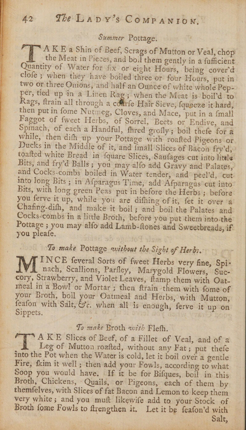 Summer Pottage. A KE a Shin of Beef, Scrags of Mutton or Veal, chop’ the Meat in Pieces, and boil them gently in a fufficient . Quantity of Water for fix or eight Hours, being cover'd clofe ; when they have boiled three or. four Hours, put in two or three Onions, and half an Ounce of white whole Pep- per, tied up in a Linen Rag; when the Meat is boil’d to Rags, ftrain all through a dite Hair Sieve, {queeze it hard, then put in fome Nutmeg, Cloves, and Mace, put in a {mall Fageot of fweet Herbs, of Sorrel, Beets or Endive, and Spinach, of each a Handful, fhred grofly; boil thefe for a while, then difh up your Pottage with roafted Pigeons or Ducks in the Middle of it, and {mall'Slices of Bacon fry’d, Bits, and fry’d Balls; you may alfo add Gravy and Palates, into Jong Bits ; in Afparagus Time, add Afparagus cut into: Bits, with long green Peas put in before the Herbs ;. before you ferve it up, while you are difhing of it, fet it over a Chafing-dith, and make it boil; and boil the Palates and Cocks-combs in a little Broth; before you put them into-the’ Pottage ; you may alfo' add Lamb-ftones and Sweetbreads, if. you pleafe. Yo make Pottage without the Sight of Herbs. ~ AT INCE feveral Sorts of fweet Herbs very fine, Spi- nach, Scallions, Parfley, Marygold Flowers, Sue- meal in a Bowl or Mortar ; then ftrain them with fome of your Broth, boil your Oatmeal and Herbs, with Mutton, feafon with Salt, ts’. when all is enough, ferve it up on Sippets. 2 al oe Jo make Broth with Fleth. Leg of Mutton roafted, without any Fat; put thefe into the Pot when the Water is cold, let it boil over a gentle Fire, fkim it well ; then add your Fowls, according to what Soop you would have. If it be for Bifques, boil in this Broth, Chickens, - Quails, or Pigeons, each of them by themfelves, with Slices of fat Bacon and Lemon to keep them very white; and you muft likewife add to your Stock of- Broth fome Fowls to ftrengthen it, Let it be feafon’d &lt;x re. whee ar) ee .