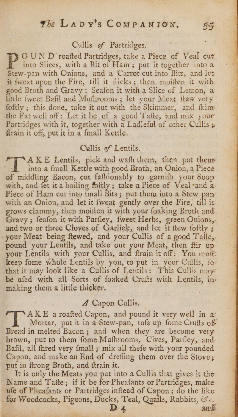 Cullis of Partridges. OUN D roafted Partridges, take a Piece of Veal cut “into Slices, with a Bit of Ham; put it together into a Stew-pan with Onions, and a Carrot cut into Bits, and let. it fweat upon the Fire, till it flicks; then moiften it with good Broth and Gravy : Seafon it with a Slice of Lemon, a little {weet Bafil and Mushrooms; let your Meat ftew very foftly ; this done, take it out with the Skimmer, and fkim: the Fat well off: Let it be of a good Taite, and mix your Partridges with it, together with a Ladleful of other Cullis 5 ‘rain it off, put it in a {mall Kettle. Cullis of Lentils. AKE Lentils, pick and wafh them, then put thenr eure into a {mali Kettle with good Broth, an Onion, a Piece ef middling Bacon, cut fafhionably to garnifh your Soop: with, and fet it a boiling foftly ; take a Piece of Veal-and a. Piece of Ham cut into {mall Bits; put them into a Stew-pan with an Onion, and let it {weat gently over the Fire, till it’ grows clammy, then moiften it with your foaking Broth and Gravy ; feafon it with Pariley, fweet Herbs, green Onions,. and two or three Cloves of Garlick, and let it ftew foftly ; -your Meat being ftewed, and your Cullis of a good Tatfte,. pound your Lentils, and take out your Meat, then ftir up your Lentils with your Cullis, and ftrain it off: You mutt: keep fome whole Lentils by you, to put in your Cullis, fo. — that it may look like a Cullis of Lentils: This Cullis may be ufed with all Sorts of foaked Crufts with Lentils, in: making them a little thicker. 4 Capon Cullis. AKE a roafted Capon, and pound it very well in a Mortar, put it in a Stew-pan, tofs up fome Crufts o&amp; Bread in melted Bacon: and when they are become very brown, put to them fome Mufhrooms, Cives, Parfley,.and Bafil, all fhred very {mall ; mix all thefe with your pounded Capon, and make an End of drefling them over the Stove; put in ftrong Broth, and ftrain it. Tt is only the Meats you put into a Cullis that gives it the Name and Taite; if it be for Pheafants or Partridges, make ule of Pheafants or Partridges inftead of Capon; do the like . for Woodcacks, Pigeons, Ducks, Teal, Quails, Rabbits, &amp;c. | De : and: &amp; = pene i ee ee 1 pe ites ly