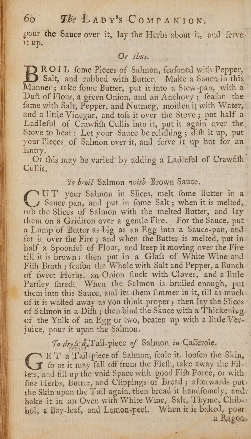 pour the Sauce over it, lay the Herbs about it, and ferve. it wp. bas . at a, Or thus. ROIL fome Pieces of Salmon, feafoned with Pepper, SLD Salt, and rubbed with Butter. Make a Sauce, in this _ Manner; take fome Butter, put it into a Stew-pan, with a Duft of Flour, a green Onion, and an Anchovy ; feafon the fame with Salt, Pepper, and Nutmeg, moiften it with Water,” and a little Vinegar, and tofs it over the Stove; put half a Ladleful of Crawfifh Cullis into it, put it again over the_ Stove to heat: Let your Sauce be relifhing ; difh it up, put your Pieces of Salmon over-it, and ferve it up hot for an_ iintry. ; i ; ; Or this may be varied’ by adding a Ladlefal of Crawfith | Cale . Jo broil Salmon with Brown Sauce. UT your Salmon in Slices, melt. fome Butter in a- Sauce-pan, and put in fome Salt; when it is melted, . rub the Slices of Salmon with the melted Butter, and lay them on a Gridiron over a gentle Fire. For the Sauce, put - a Lump of Butter as big as an Egg into a Sauce-pan, and: _ fet it over the Fire ; and when the Butter is melted, put in. half a Spoonful of Flour, and keep it moving over the Fire till itis brown; then put in a Glafs of White Wine and Fith-Broth ; feafon the Whole with Salt and Pepper, a Bunch of fweet Herbs, an Onion ftuck with Cloves, and a little. | Parfley fhredi: When the, Salmon is. broiled enough, put- _ them into this Sauce, and jet them fimmer in it, till as much. ) of it is wafted away as you think proper; then lay the Slices © of Salmon in a Difh ; then bind the Sauce with a Thickening. of the Yolk of an Egg or two, beaten up with a little Ver-. juice, pour it upon the Salmon. To drefs; a,Tail-piece of Salmon in-Cafferoie. ET a Tail-piece of Salmon, fcale it. loofen the Skin, _¥ fo as it may fall off from the Fleth, take away the Fil- lets, and fillup the void Space with good Fifh Force, or with. fine Herbs, Butter, and Clippings of Bread ; afterwards put: the Skin upon the Tail again, then bread it handfomely, and: bake it in an Oven with White Wine, Salt, Thyme, Chib-, bol, a Bay-leaf, and Lemon-peel, When itis baked, pour. | Br: a Ragods » Miah: Bee eae ae) tS SAR as SRS ae eeag cana